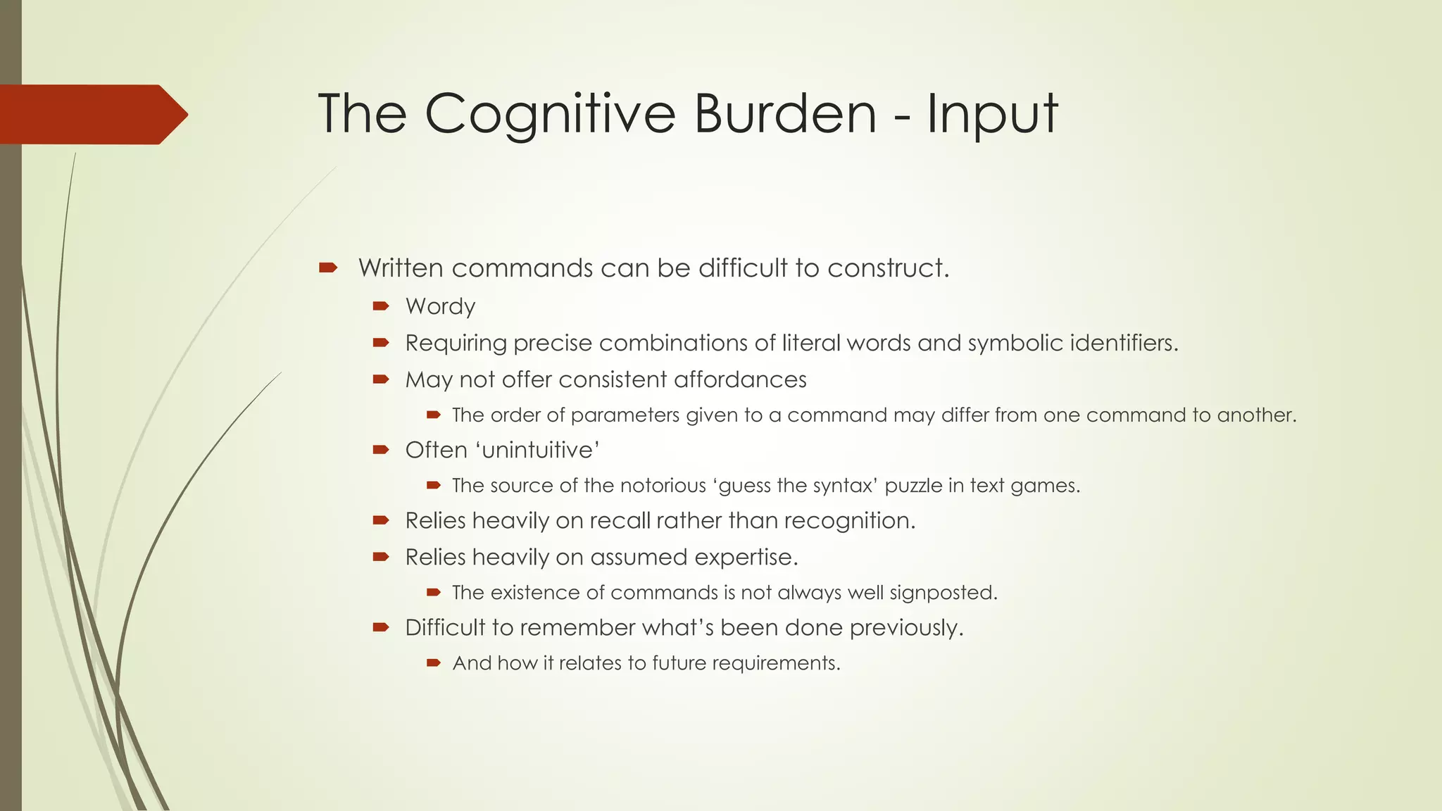 The Cognitive Burden - Input
 Written commands can be difficult to construct.
 Wordy
 Requiring precise combinations of literal words and symbolic identifiers.
 May not offer consistent affordances
 The order of parameters given to a command may differ from one command to another.
 Often ‘unintuitive’
 The source of the notorious ‘guess the syntax’ puzzle in text games.
 Relies heavily on recall rather than recognition.
 Relies heavily on assumed expertise.
 The existence of commands is not always well signposted.
 Difficult to remember what’s been done previously.
 And how it relates to future requirements.
 