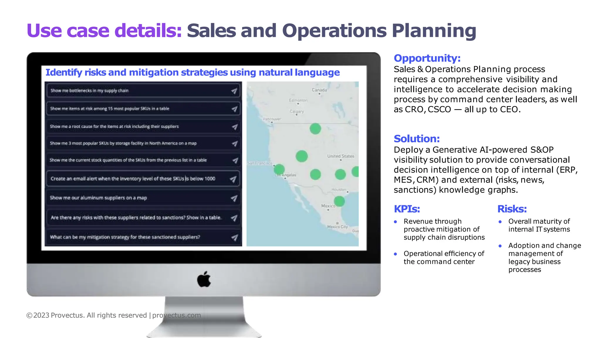 Use case details: Sales and Operations Planning
Opportunity:
Sales & Operations Planning process
requires a comprehensive visibility and
intelligence to accelerate decision making
process by command center leaders, as well
as CRO,CSCO — all up to CEO.
Solution:
Deploy a Generative AI-powered S&OP
visibility solution to provide conversational
decision intelligence on top of internal (ERP,
MES,CRM) and external (risks, news,
sanctions) knowledge graphs.
KPIs:
● Revenue through
proactive mitigation of
supply chain disruptions
Risks:
● Overall maturity of
internal ITsystems
● Operational efﬁciency of
the command center
● Adoption and change
management of
legacy business
processes
Identify risks and mitigation strategies using natural language
©2023 Provectus. All rights reserved |provectus.com
 
