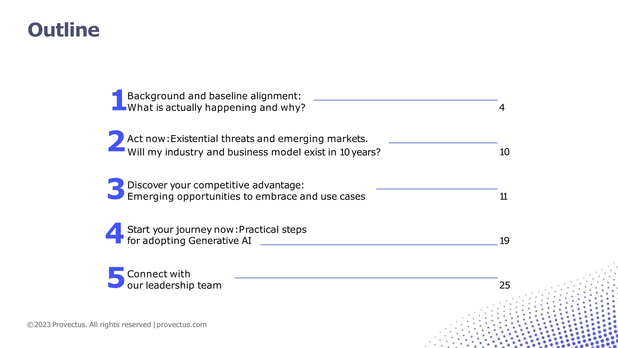 4
©2023 Provectus. All rights reserved |provectus.com
10
Discover your competitive advantage:
Emerging opportunities to embrace and use cases 1
1
Start your journey now:Practical steps
for adopting Generative AI 19
Connect with
our leadership team
1
2Act now:Existential threats and emerging markets.
Will my industry and business model exist in 10years?
3
4
5 25
Background and baseline alignment:
What is actually happening and why?
Outline
 