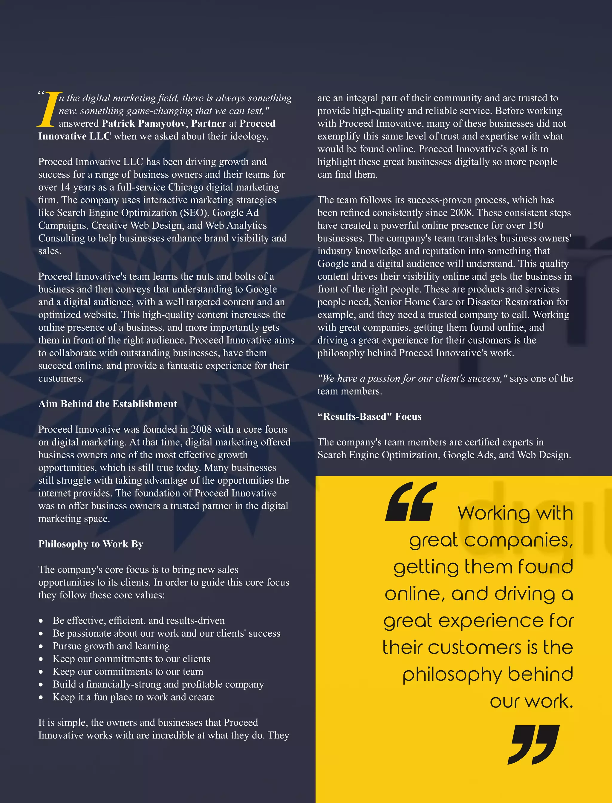In the digital marketing ﬁeld, there is always something
new, something game-changing that we can test,"
answered Patrick Panayotov, Partner at Proceed
Innovative LLC when we asked about their ideology.
Proceed Innovative LLC has been driving growth and
success for a range of business owners and their teams for
over 14 years as a full-service Chicago digital marketing
ﬁrm. The company uses interactive marketing strategies
like Search Engine Optimization (SEO), Google Ad
Campaigns, Creative Web Design, and Web Analytics
Consulting to help businesses enhance brand visibility and
sales.
Proceed Innovative's team learns the nuts and bolts of a
business and then conveys that understanding to Google
and a digital audience, with a well targeted content and an
optimized website. This high-quality content increases the
online presence of a business, and more importantly gets
them in front of the right audience. Proceed Innovative aims
to collaborate with outstanding businesses, have them
succeed online, and provide a fantastic experience for their
customers.
Aim Behind the Establishment
Proceed Innovative was founded in 2008 with a core focus
on digital marketing. At that time, digital marketing oﬀered
business owners one of the most eﬀective growth
opportunities, which is still true today. Many businesses
still struggle with taking advantage of the opportunities the
internet provides. The foundation of Proceed Innovative
was to oﬀer business owners a trusted partner in the digital
marketing space.
Philosophy to Work By
The company's core focus is to bring new sales
opportunities to its clients. In order to guide this core focus
they follow these core values:
· Be eﬀective, eﬃcient, and results-driven
· Be passionate about our work and our clients' success
· Pursue growth and learning
· Keep our commitments to our clients
· Keep our commitments to our team
· Build a ﬁnancially-strong and proﬁtable company
· Keep it a fun place to work and create
It is simple, the owners and businesses that Proceed
Innovative works with are incredible at what they do. They
are an integral part of their community and are trusted to
provide high-quality and reliable service. Before working
with Proceed Innovative, many of these businesses did not
exemplify this same level of trust and expertise with what
would be found online. Proceed Innovative's goal is to
highlight these great businesses digitally so more people
can ﬁnd them.
The team follows its success-proven process, which has
been reﬁned consistently since 2008. These consistent steps
have created a powerful online presence for over 150
businesses. The company's team translates business owners'
industry knowledge and reputation into something that
Google and a digital audience will understand. This quality
content drives their visibility online and gets the business in
front of the right people. These are products and services
people need, Senior Home Care or Disaster Restoration for
example, and they need a trusted company to call. Working
with great companies, getting them found online, and
driving a great experience for their customers is the
philosophy behind Proceed Innovative's work.
"We have a passion for our client's success," says one of the
team members.
“Results-Based" Focus
The company's team members are certiﬁed experts in
Search Engine Optimization, Google Ads, and Web Design.
“
 