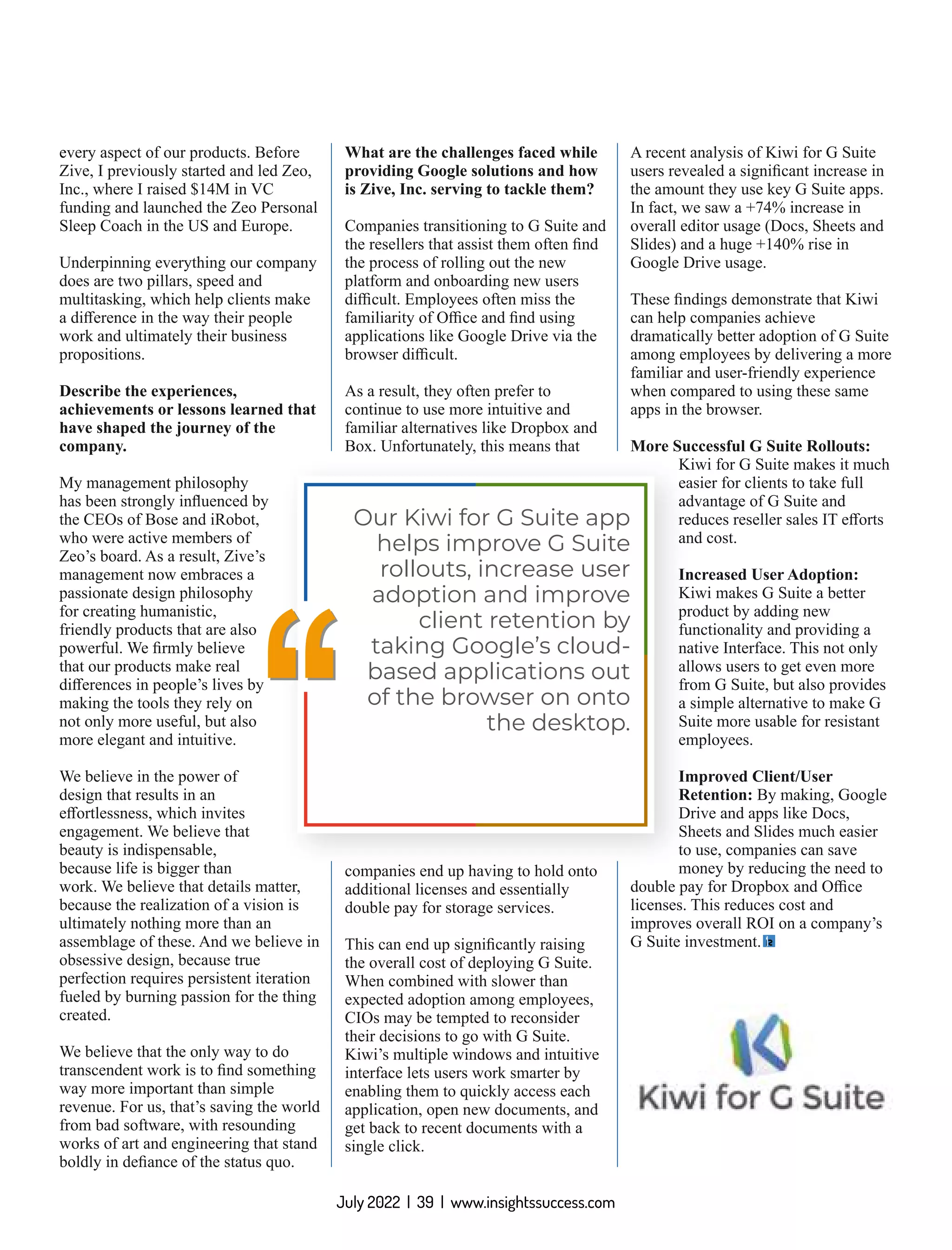 every aspect of our products. Before
Zive, I previously started and led Zeo,
Inc., where I raised $14M in VC
funding and launched the Zeo Personal
Sleep Coach in the US and Europe.
Underpinning everything our company
does are two pillars, speed and
multitasking, which help clients make
a diﬀerence in the way their people
work and ultimately their business
propositions.
Describe the experiences,
achievements or lessons learned that
have shaped the journey of the
company.
My management philosophy
has been strongly inﬂuenced by
the CEOs of Bose and iRobot,
who were active members of
Zeo’s board. As a result, Zive’s
management now embraces a
passionate design philosophy
for creating humanistic,
friendly products that are also
powerful. We ﬁrmly believe
that our products make real
diﬀerences in people’s lives by
making the tools they rely on
not only more useful, but also
more elegant and intuitive.
We believe in the power of
design that results in an
eﬀortlessness, which invites
engagement. We believe that
beauty is indispensable,
because life is bigger than
work. We believe that details matter,
because the realization of a vision is
ultimately nothing more than an
assemblage of these. And we believe in
obsessive design, because true
perfection requires persistent iteration
fueled by burning passion for the thing
created.
We believe that the only way to do
transcendent work is to ﬁnd something
way more important than simple
revenue. For us, that’s saving the world
from bad software, with resounding
works of art and engineering that stand
boldly in deﬁance of the status quo.
What are the challenges faced while
providing Google solutions and how
is Zive, Inc. serving to tackle them?
Companies transitioning to G Suite and
the resellers that assist them often ﬁnd
the process of rolling out the new
platform and onboarding new users
diﬃcult. Employees often miss the
familiarity of Oﬃce and ﬁnd using
applications like Google Drive via the
browser diﬃcult.
As a result, they often prefer to
continue to use more intuitive and
familiar alternatives like Dropbox and
Box. Unfortunately, this means that
companies end up having to hold onto
additional licenses and essentially
double pay for storage services.
This can end up signiﬁcantly raising
the overall cost of deploying G Suite.
When combined with slower than
expected adoption among employees,
CIOs may be tempted to reconsider
their decisions to go with G Suite.
Kiwi’s multiple windows and intuitive
interface lets users work smarter by
enabling them to quickly access each
application, open new documents, and
get back to recent documents with a
single click.
A recent analysis of Kiwi for G Suite
users revealed a signiﬁcant increase in
the amount they use key G Suite apps.
In fact, we saw a +74% increase in
overall editor usage (Docs, Sheets and
Slides) and a huge +140% rise in
Google Drive usage.
These ﬁndings demonstrate that Kiwi
can help companies achieve
dramatically better adoption of G Suite
among employees by delivering a more
familiar and user-friendly experience
when compared to using these same
apps in the browser.
More Successful G Suite Rollouts:
Kiwi for G Suite makes it much
easier for clients to take full
advantage of G Suite and
reduces reseller sales IT eﬀorts
and cost.
Increased User Adoption:
Kiwi makes G Suite a better
product by adding new
functionality and providing a
native Interface. This not only
allows users to get even more
from G Suite, but also provides
a simple alternative to make G
Suite more usable for resistant
employees.
Improved Client/User
Retention: By making, Google
Drive and apps like Docs,
Sheets and Slides much easier
to use, companies can save
money by reducing the need to
double pay for Dropbox and Oﬃce
licenses. This reduces cost and
improves overall ROI on a company’s
G Suite investment.
‘‘
‘‘
Our Kiwi for G Suite app
helps improve G Suite
rollouts, increase user
adoption and improve
client retention by
taking Google’s cloud-
based applications out
of the browser on onto
the desktop.
July 2022 | 39 | www.insightssuccess.com
 