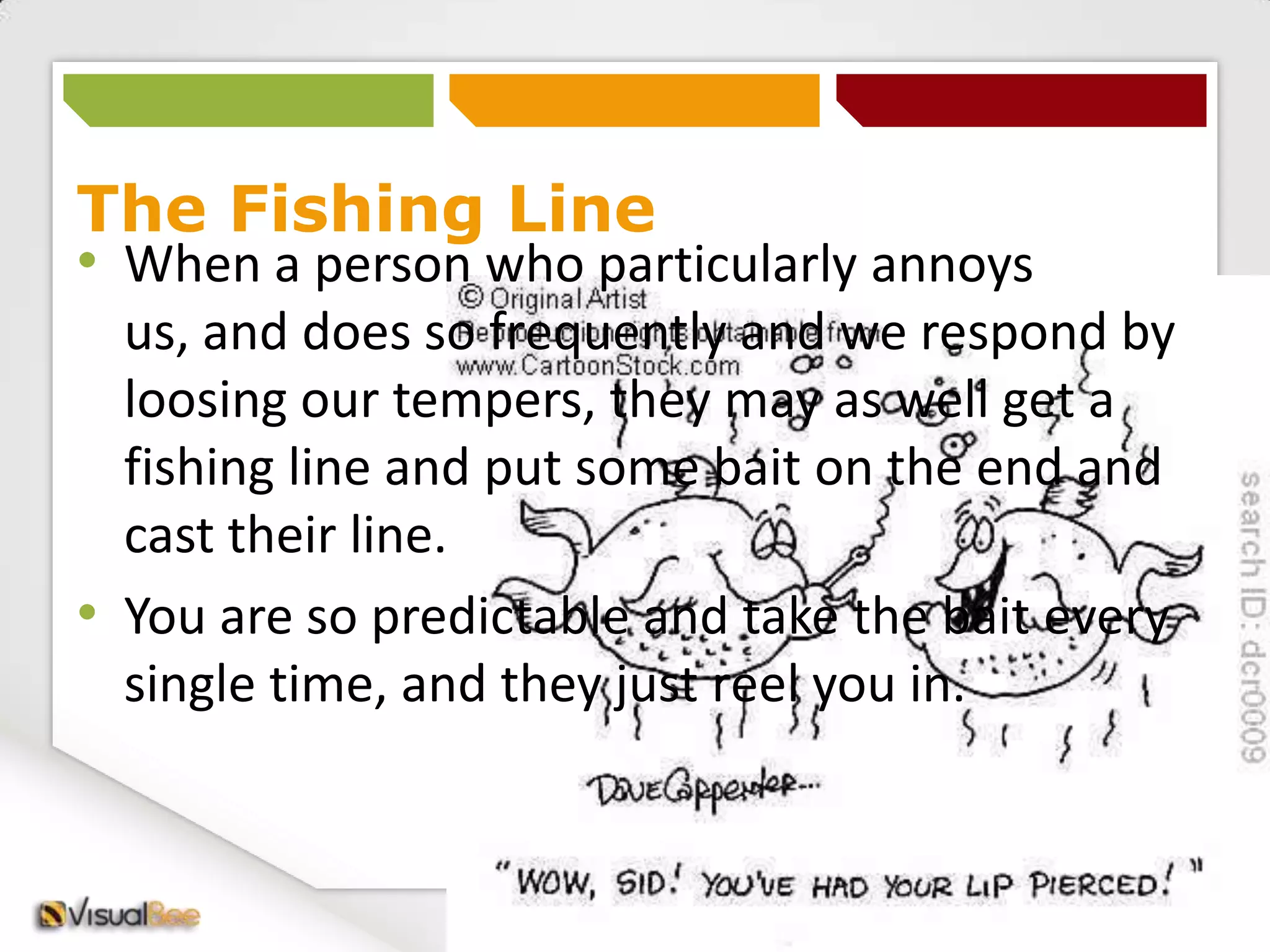 You are so predictable and take the bait every single time, and they just reel you in. Thoughts and LanguageOur thoughts and language are so powerful and affect how we feel and then behave.Notice your thoughts and the language you are using eg -:This is doing my head inI can't do thisI’m going to snap in a minuteIm going to go crazy etc...Notice how what your thinking affects how you feel. When we did the exercise earlier people start to act as though it’s real – thats the power your thoughts have over you.