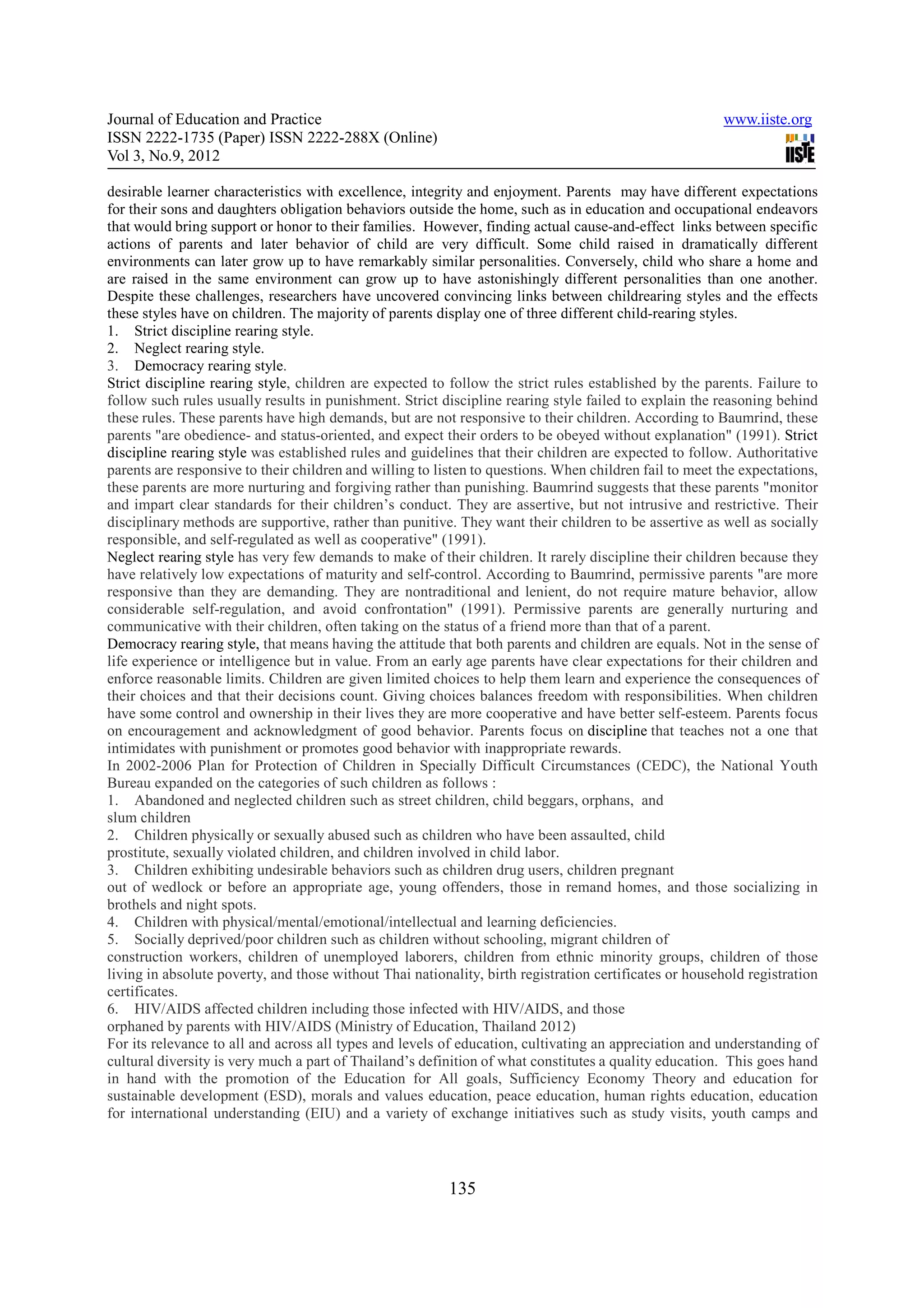 Journal of Education and Practice                                                                       www.iiste.org
ISSN 2222-1735 (Paper) ISSN 2222-288X (Online)
Vol 3, No.9, 2012

desirable learner characteristics with excellence, integrity and enjoyment. Parents may have different expectations
for their sons and daughters obligation behaviors outside the home, such as in education and occupational endeavors
that would bring support or honor to their families. However, finding actual cause-and-effect links between specific
actions of parents and later behavior of child are very difficult. Some child raised in dramatically different
environments can later grow up to have remarkably similar personalities. Conversely, child who share a home and
are raised in the same environment can grow up to have astonishingly different personalities than one another.
Despite these challenges, researchers have uncovered convincing links between childrearing styles and the effects
these styles have on children. The majority of parents display one of three different child-rearing styles.
1. Strict discipline rearing style.
2. Neglect rearing style.
3. Democracy rearing style.
Strict discipline rearing style, children are expected to follow the strict rules established by the parents. Failure to
follow such rules usually results in punishment. Strict discipline rearing style failed to explain the reasoning behind
these rules. These parents have high demands, but are not responsive to their children. According to Baumrind, these
parents "are obedience- and status-oriented, and expect their orders to be obeyed without explanation" (1991). Strict
discipline rearing style was established rules and guidelines that their children are expected to follow. Authoritative
parents are responsive to their children and willing to listen to questions. When children fail to meet the expectations,
these parents are more nurturing and forgiving rather than punishing. Baumrind suggests that these parents "monitor
and impart clear standards for their children’s conduct. They are assertive, but not intrusive and restrictive. Their
disciplinary methods are supportive, rather than punitive. They want their children to be assertive as well as socially
responsible, and self-regulated as well as cooperative" (1991).
Neglect rearing style has very few demands to make of their children. It rarely discipline their children because they
have relatively low expectations of maturity and self-control. According to Baumrind, permissive parents "are more
responsive than they are demanding. They are nontraditional and lenient, do not require mature behavior, allow
considerable self-regulation, and avoid confrontation" (1991). Permissive parents are generally nurturing and
communicative with their children, often taking on the status of a friend more than that of a parent.
Democracy rearing style, that means having the attitude that both parents and children are equals. Not in the sense of
life experience or intelligence but in value. From an early age parents have clear expectations for their children and
enforce reasonable limits. Children are given limited choices to help them learn and experience the consequences of
their choices and that their decisions count. Giving choices balances freedom with responsibilities. When children
have some control and ownership in their lives they are more cooperative and have better self-esteem. Parents focus
on encouragement and acknowledgment of good behavior. Parents focus on discipline that teaches not a one that
intimidates with punishment or promotes good behavior with inappropriate rewards.
In 2002-2006 Plan for Protection of Children in Specially Difficult Circumstances (CEDC), the National Youth
Bureau expanded on the categories of such children as follows :
1. Abandoned and neglected children such as street children, child beggars, orphans, and
slum children
2. Children physically or sexually abused such as children who have been assaulted, child
prostitute, sexually violated children, and children involved in child labor.
3. Children exhibiting undesirable behaviors such as children drug users, children pregnant
out of wedlock or before an appropriate age, young offenders, those in remand homes, and those socializing in
brothels and night spots.
4. Children with physical/mental/emotional/intellectual and learning deficiencies.
5. Socially deprived/poor children such as children without schooling, migrant children of
construction workers, children of unemployed laborers, children from ethnic minority groups, children of those
living in absolute poverty, and those without Thai nationality, birth registration certificates or household registration
certificates.
6. HIV/AIDS affected children including those infected with HIV/AIDS, and those
orphaned by parents with HIV/AIDS (Ministry of Education, Thailand 2012)
For its relevance to all and across all types and levels of education, cultivating an appreciation and understanding of
cultural diversity is very much a part of Thailand’s definition of what constitutes a quality education. This goes hand
in hand with the promotion of the Education for All goals, Sufficiency Economy Theory and education for
sustainable development (ESD), morals and values education, peace education, human rights education, education
for international understanding (EIU) and a variety of exchange initiatives such as study visits, youth camps and




                                                          135
 