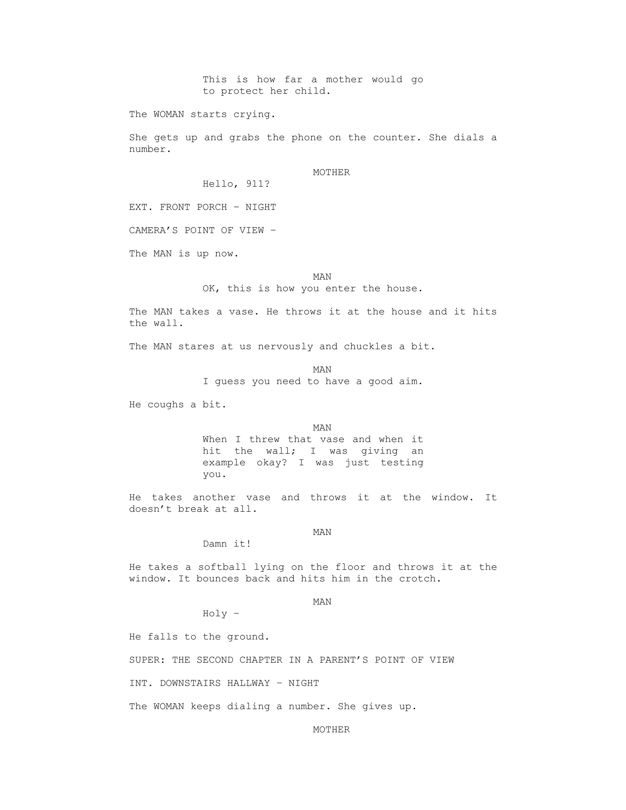This is how far a mother would go
            to protect her child.

The WOMAN starts crying.

She gets up and grabs the phone on the counter. She dials a
number.

                                 MOTHER
            Hello, 911?

EXT. FRONT PORCH – NIGHT

CAMERA’S POINT OF VIEW –

The MAN is up now.

                              MAN
            OK, this is how you enter the house.

The MAN takes a vase. He throws it at the house and it hits
the wall.

The MAN stares at us nervously and chuckles a bit.

                              MAN
            I guess you need to have a good aim.

He coughs a bit.

                             MAN
            When I threw that vase and when it
            hit the wall; I was giving an
            example okay? I was just testing
            you.

He takes another vase      and   throws   it   at   the   window.   It
doesn’t break at all.

                                 MAN
            Damn it!

He takes a softball lying on the floor and throws it at the
window. It bounces back and hits him in the crotch.

                                 MAN
            Holy –

He falls to the ground.

SUPER: THE SECOND CHAPTER IN A PARENT’S POINT OF VIEW

INT. DOWNSTAIRS HALLWAY – NIGHT

The WOMAN keeps dialing a number. She gives up.

                                 MOTHER
 