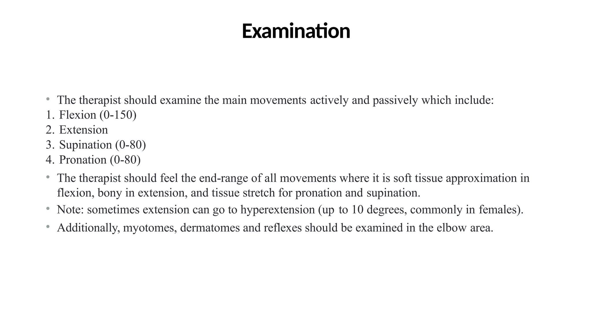 Examination
• The therapist should examine the main movements actively and passively which include:
1. Flexion (0-150)
2. Extension
3. Supination (0-80)
4. Pronation (0-80)
• The therapist should feel the end-range of all movements where it is soft tissue approximation in
flexion, bony in extension, and tissue stretch for pronation and supination.
• Note: sometimes extension can go to hyperextension (up to 10 degrees, commonly in females).
• Additionally, myotomes, dermatomes and reflexes should be examined in the elbow area.
144
 