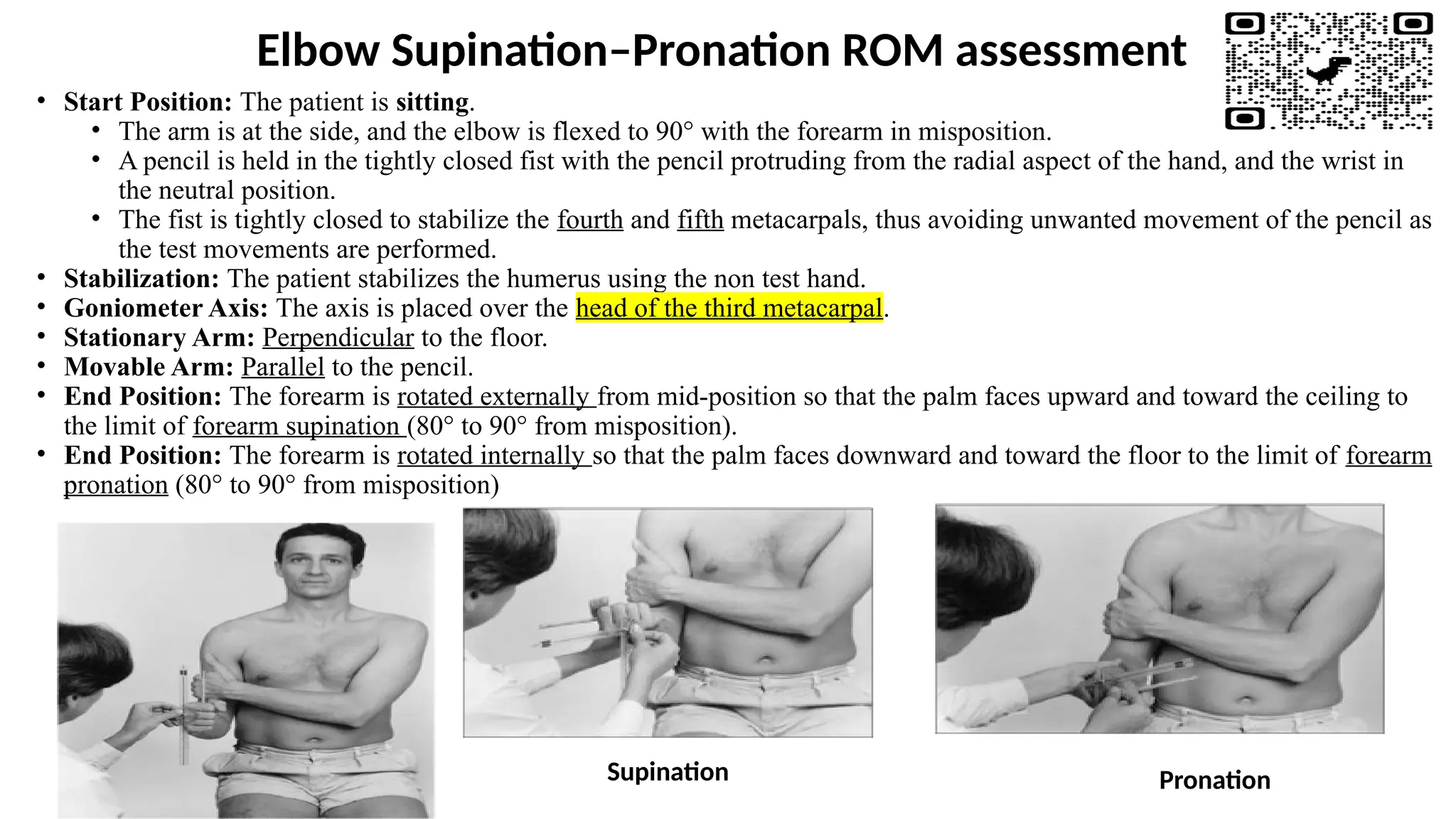 Elbow Supination–Pronation ROM assessment
• Start Position: The patient is sitting.
• The arm is at the side, and the elbow is flexed to 90° with the forearm in misposition.
• A pencil is held in the tightly closed fist with the pencil protruding from the radial aspect of the hand, and the wrist in
the neutral position.
• The fist is tightly closed to stabilize the fourth and fifth metacarpals, thus avoiding unwanted movement of the pencil as
the test movements are performed.
• Stabilization: The patient stabilizes the humerus using the non test hand.
• Goniometer Axis: The axis is placed over the head of the third metacarpal.
• Stationary Arm: Perpendicular to the floor.
• Movable Arm: Parallel to the pencil.
• End Position: The forearm is rotated externally from mid-position so that the palm faces upward and toward the ceiling to
the limit of forearm supination (80° to 90° from misposition).
• End Position: The forearm is rotated internally so that the palm faces downward and toward the floor to the limit of forearm
pronation (80° to 90° from misposition)
Supination Pronation
 
