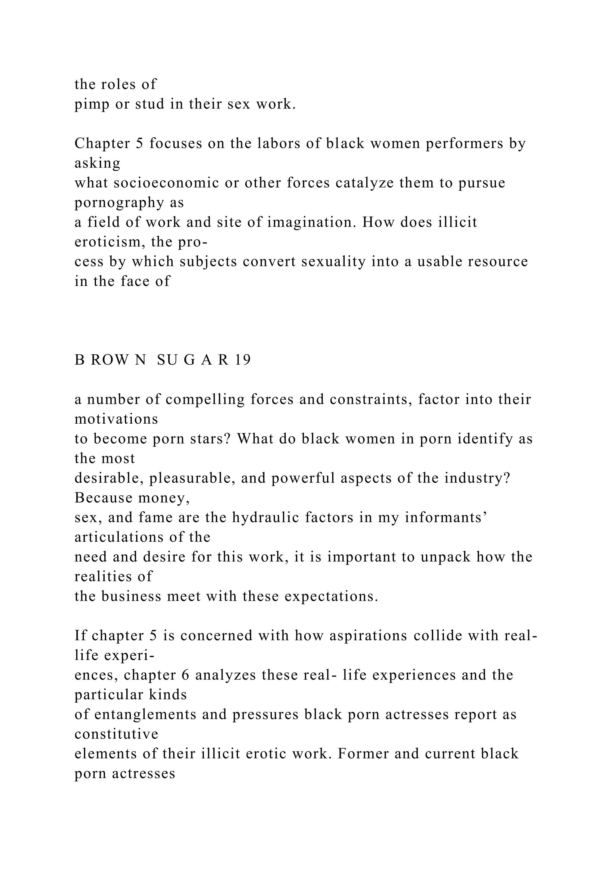 the roles of
pimp or stud in their sex work.
Chapter 5 focuses on the labors of black women performers by
asking
what socioeconomic or other forces catalyze them to pursue
pornography as
a field of work and site of imagination. How does illicit
eroticism, the pro-
cess by which subjects convert sexuality into a usable resource
in the face of
B ROW N SU G A R 19
a number of compelling forces and constraints, factor into their
motivations
to become porn stars? What do black women in porn identify as
the most
desirable, pleasurable, and powerful aspects of the industry?
Because money,
sex, and fame are the hydraulic factors in my informants’
articulations of the
need and desire for this work, it is important to unpack how the
realities of
the business meet with these expectations.
If chapter 5 is concerned with how aspirations collide with real-
life experi-
ences, chapter 6 analyzes these real- life experiences and the
particular kinds
of entanglements and pressures black porn actresses report as
constitutive
elements of their illicit erotic work. Former and current black
porn actresses
 