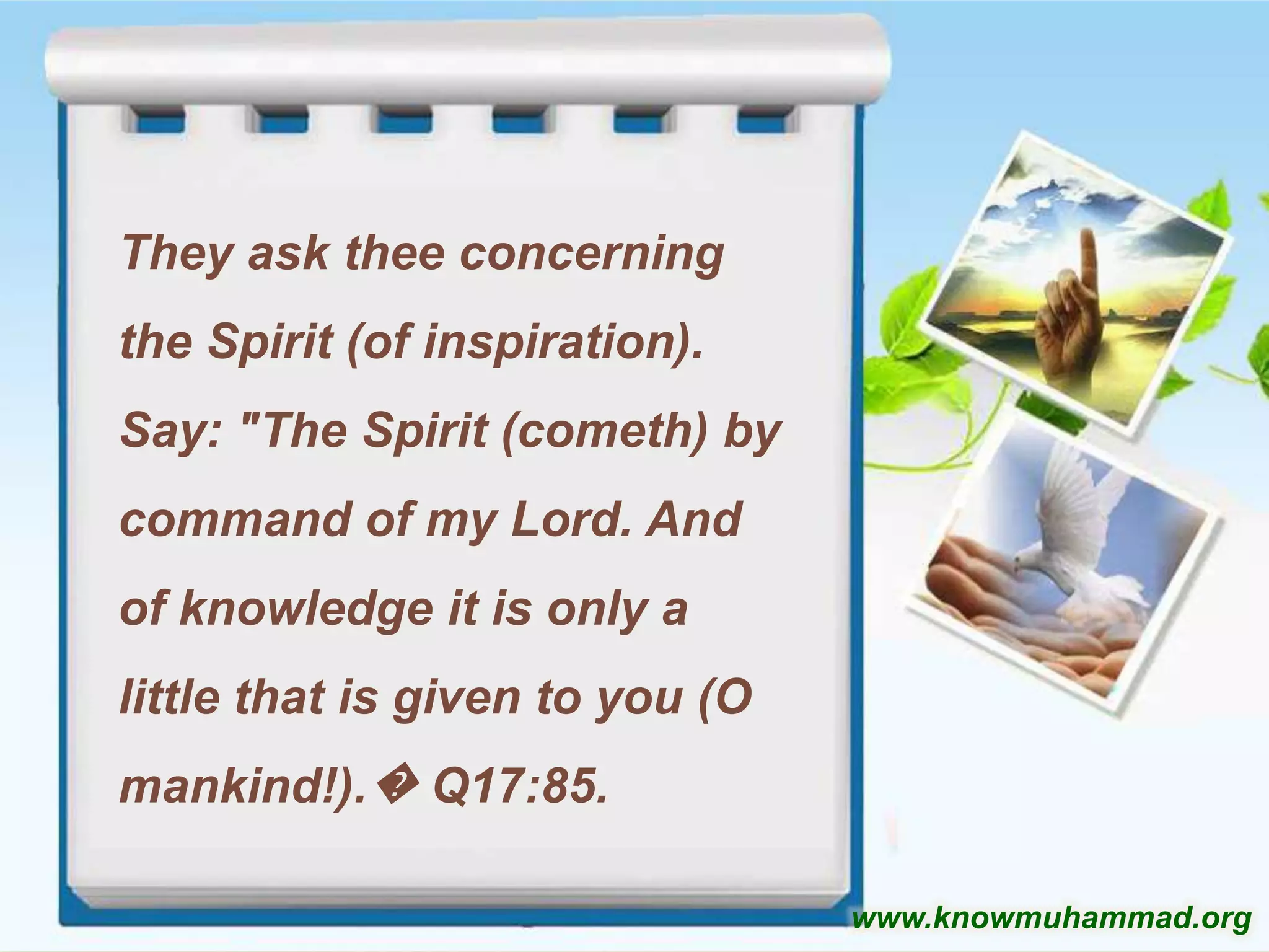 They ask thee concerning

the Spirit (of inspiration).
Say: "The Spirit (cometh) by
command of my Lord. And
of knowledge it is only a
little that is given to you (O
mankind!).� Q17:85.
www.knowmuhammad.org

 