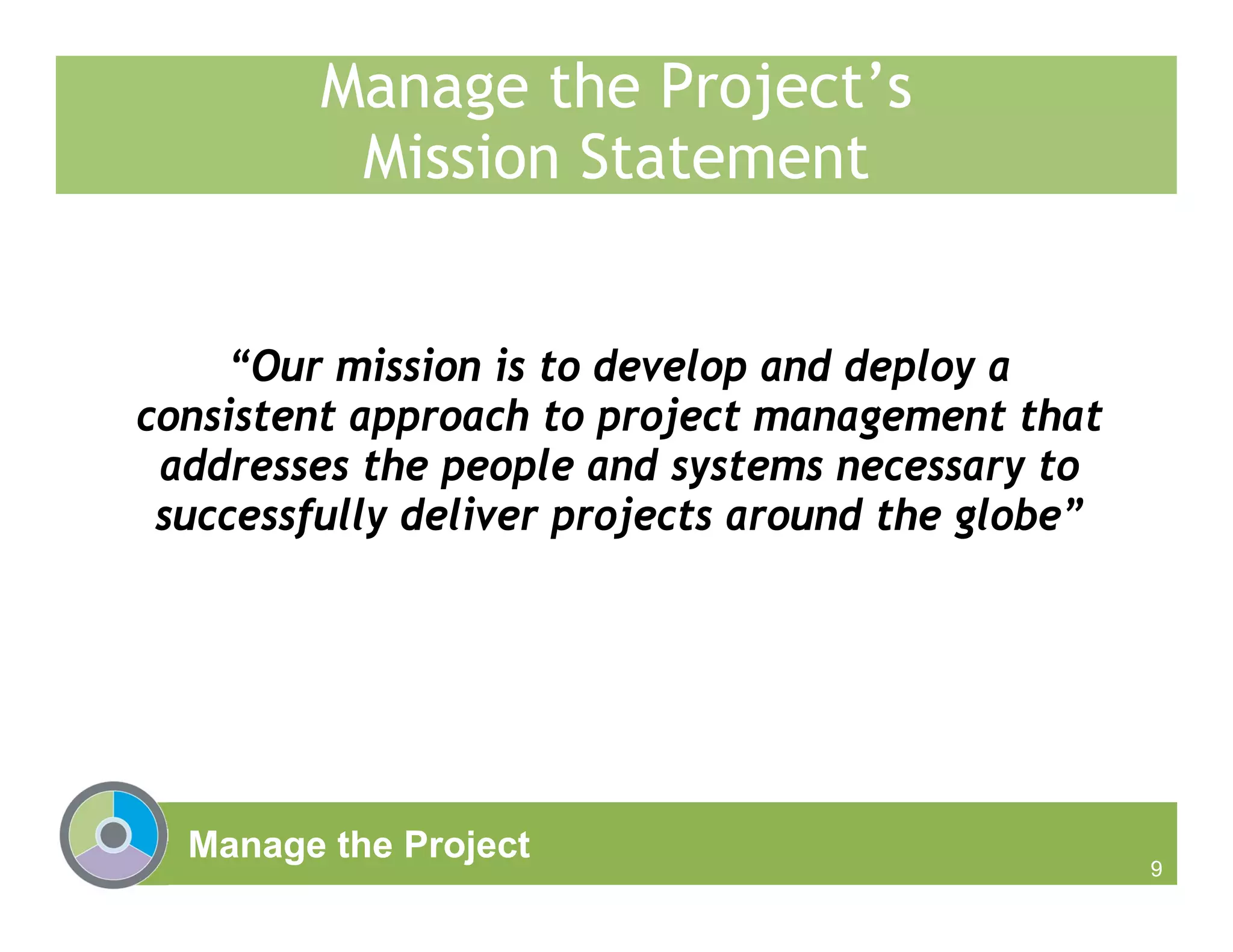 Manage the Project
9
Manage the Project’s
Mission Statement
“Our mission is to develop and deploy a
consistent approach to project management that
addresses the people and systems necessary to
successfully deliver projects around the globe”
 