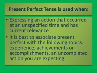 Present Perfect Tense is used when:Expressing an action that occurred at an unspecified time and has current relevanceIt is best to associate present perfect with the following topics: experience, achievements or accomplishments, an uncompleted action you are expecting.