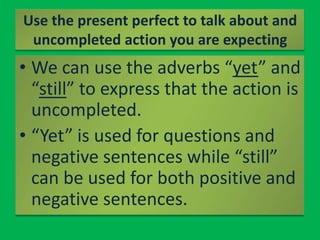 Use the present perfect to talk about and uncompleted action you are expectingWe can use the adverbs “yet” and “still” to express that the action is uncompleted.“Yet” is used for questions and negative sentences while “still” can be used for both positive and negative sentences.