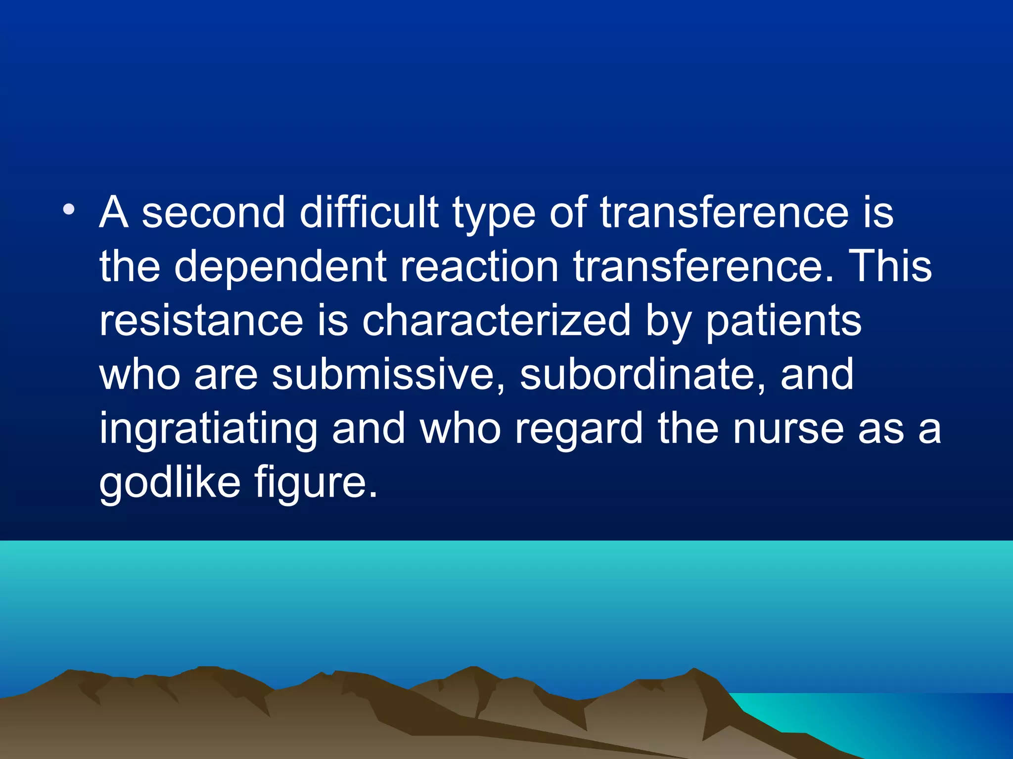 • A second difficult type of transference is
the dependent reaction transference. This
resistance is characterized by patients
who are submissive, subordinate, and
ingratiating and who regard the nurse as a
godlike figure.

 