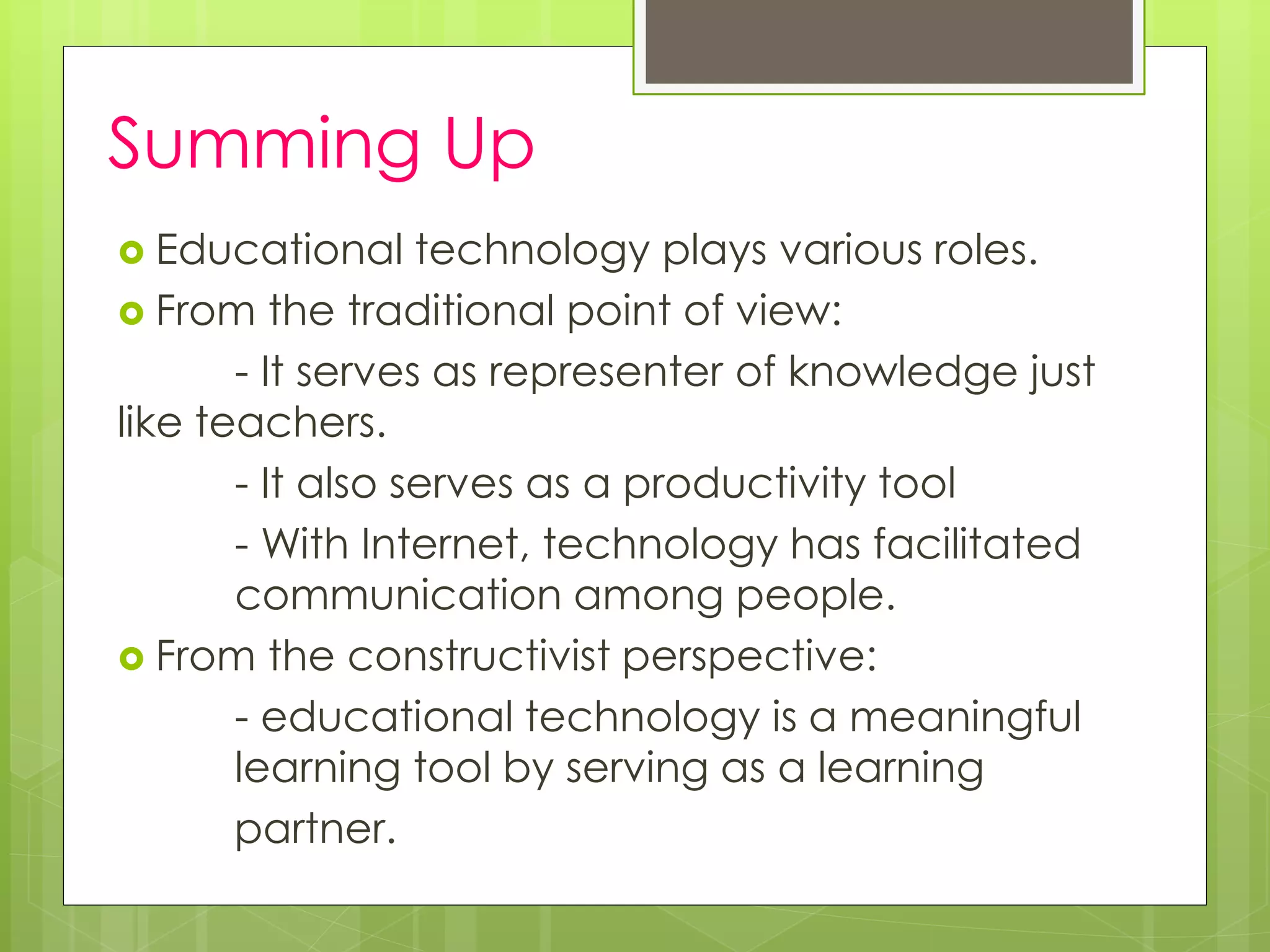 Summing Up
 Educational technology plays various roles.
 From the traditional point of view:
- It serves as representer of knowledge just
like teachers.
- It also serves as a productivity tool
- With Internet, technology has facilitated
communication among people.
 From the constructivist perspective:
- educational technology is a meaningful
learning tool by serving as a learning
partner.
 