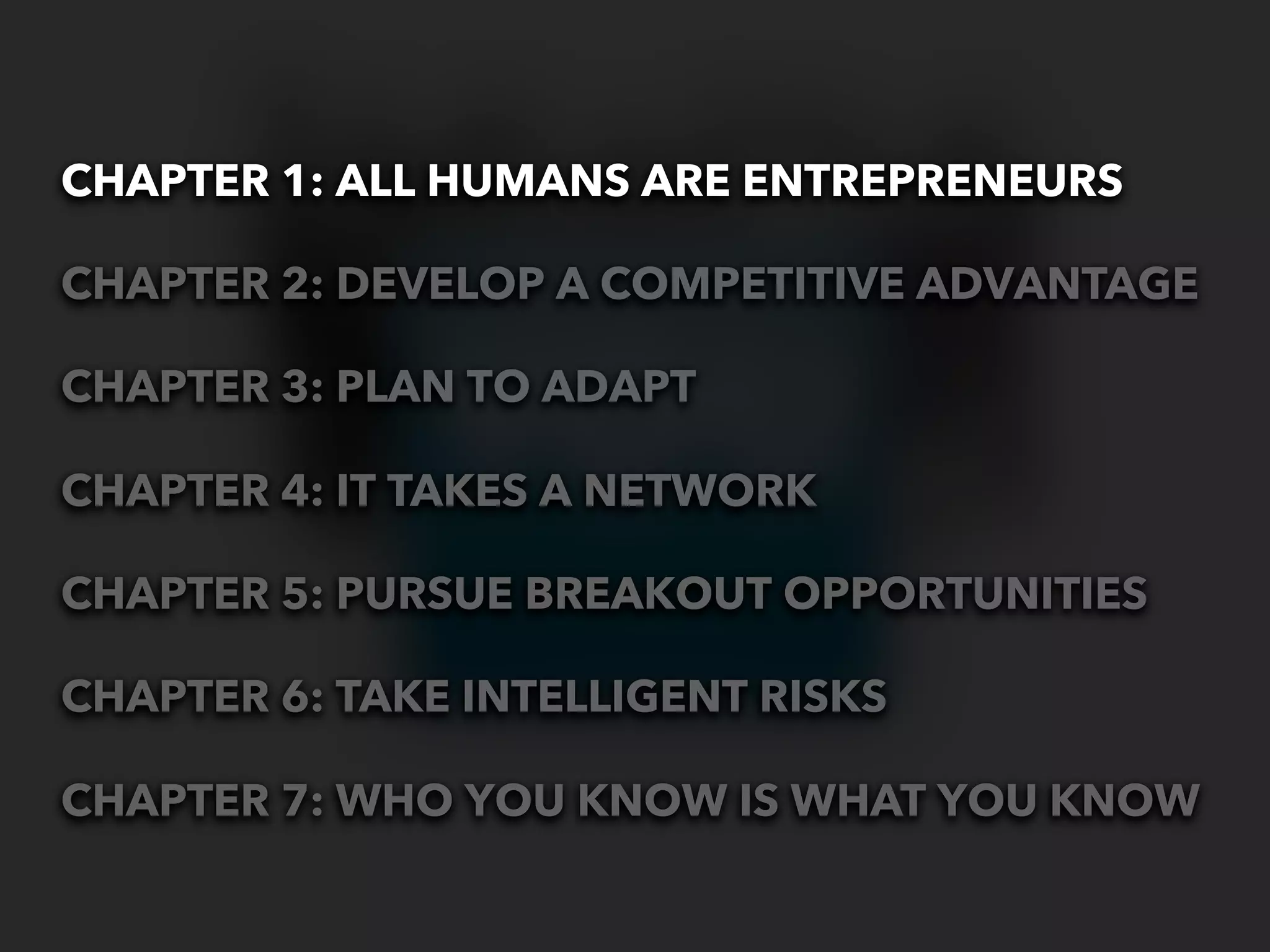CHAPTER 1: ALL HUMANS ARE ENTREPRENEURS

CHAPTER 2: DEVELOP A COMPETITIVE ADVANTAGE

CHAPTER 3: PLAN TO ADAPT

CHAPTER 4: IT TAKES A NETWORK

CHAPTER 5: PURSUE BREAKOUT OPPORTUNITIES

CHAPTER 6: TAKE INTELLIGENT RISKS

CHAPTER 7: WHO YOU KNOW IS WHAT YOU KNOW
 