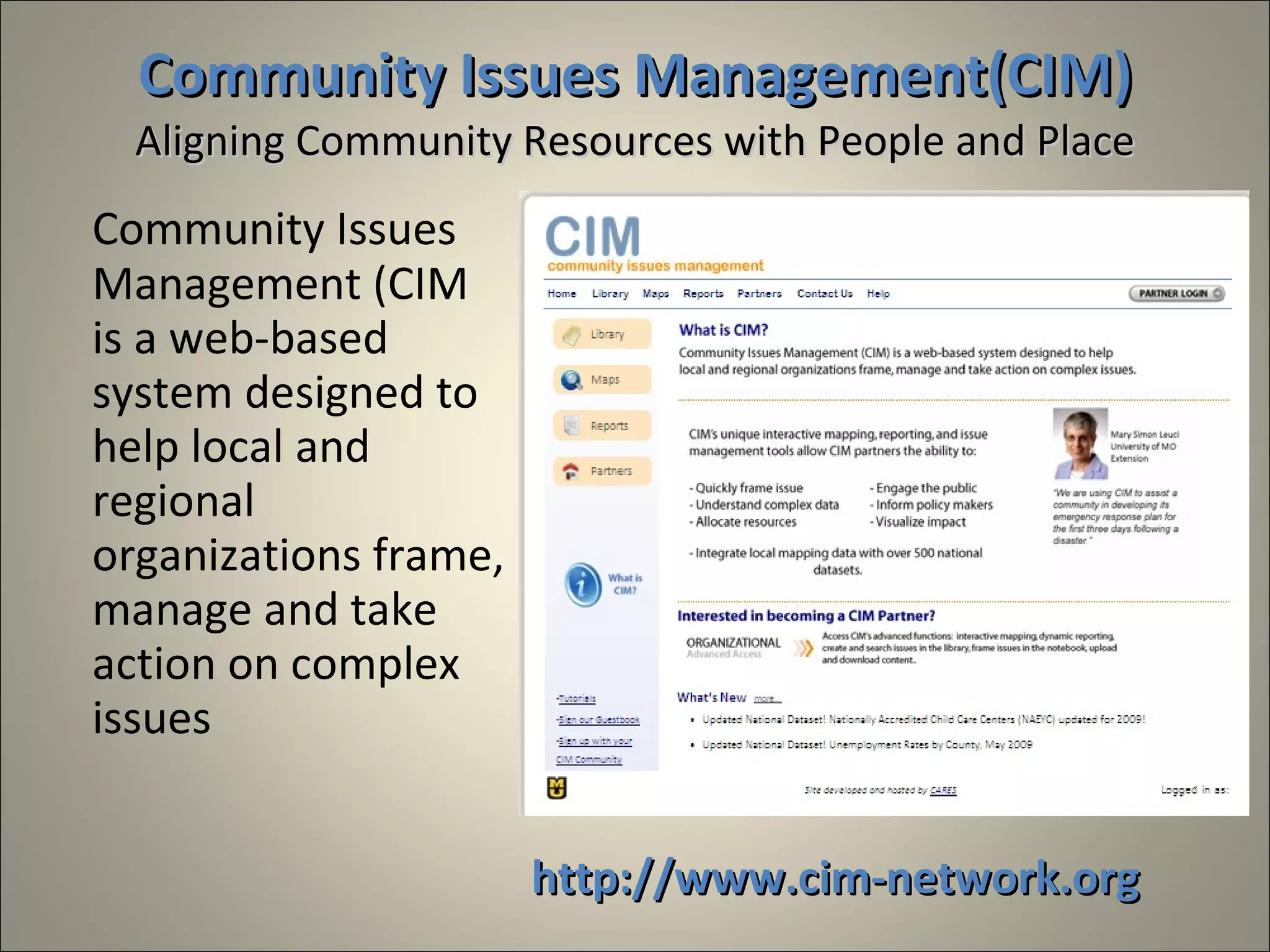 Community Issues Management(CIM)
  Aligning Community Resources with People and Place
Community Issues
Management (CIM
is a web-based
system designed to
help local and
regional
organizations frame,
manage and take
action on complex
issues


                       http://www.cim-network.org
 