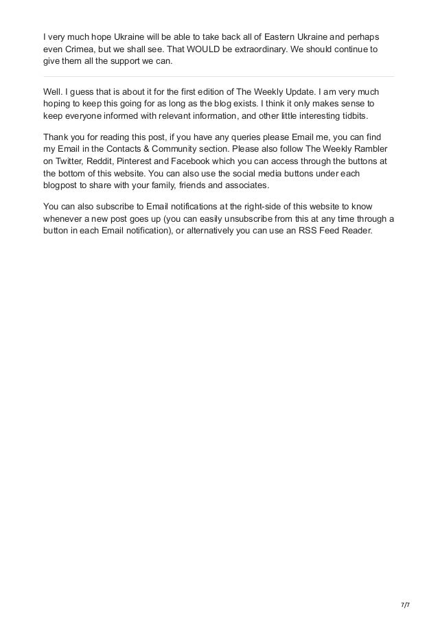 7/7
I very much hope Ukraine will be able to take back all of Eastern Ukraine and perhaps
even Crimea, but we shall see. That WOULD be extraordinary. We should continue to
give them all the support we can.
Well. I guess that is about it for the first edition of The Weekly Update. I am very much
hoping to keep this going for as long as the blog exists. I think it only makes sense to
keep everyone informed with relevant information, and other little interesting tidbits.
Thank you for reading this post, if you have any queries please Email me, you can find
my Email in the Contacts & Community section. Please also follow The Weekly Rambler
on Twitter, Reddit, Pinterest and Facebook which you can access through the buttons at
the bottom of this website. You can also use the social media buttons under each
blogpost to share with your family, friends and associates.
You can also subscribe to Email notifications at the right-side of this website to know
whenever a new post goes up (you can easily unsubscribe from this at any time through a
button in each Email notification), or alternatively you can use an RSS Feed Reader.
 