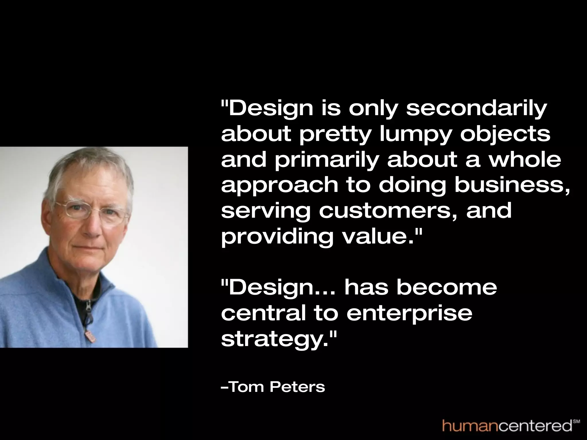 "Design is only secondarily
about pretty lumpy objects
and primarily about a whole
approach to doing business,
serving customers, and
providing value."

"Design... has become
central to enterprise
strategy."

–Tom Peters
 