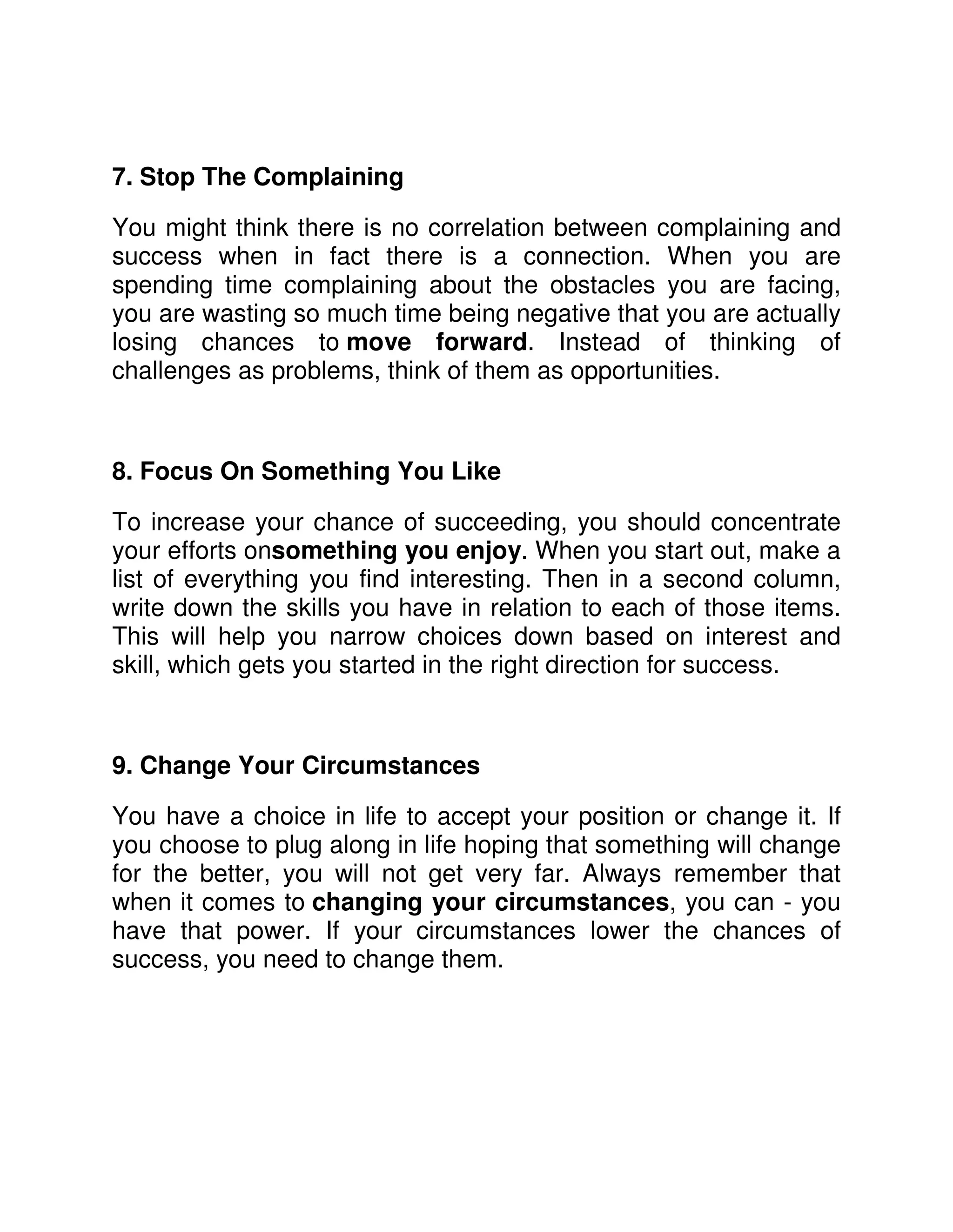 7. Stop The Complaining

You might think there is no correlation between complaining and
success when in fact there is a connection. When you are
spending time complaining about the obstacles you are facing,
you are wasting so much time being negative that you are actually
losing chances to move forward. Instead of thinking of
challenges as problems, think of them as opportunities.



8. Focus On Something You Like

To increase your chance of succeeding, you should concentrate
your efforts onsomething you enjoy. When you start out, make a
list of everything you find interesting. Then in a second column,
write down the skills you have in relation to each of those items.
This will help you narrow choices down based on interest and
skill, which gets you started in the right direction for success.



9. Change Your Circumstances

You have a choice in life to accept your position or change it. If
you choose to plug along in life hoping that something will change
for the better, you will not get very far. Always remember that
when it comes to changing your circumstances, you can - you
have that power. If your circumstances lower the chances of
success, you need to change them.
 