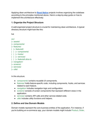 Applying clean architecture to React Native projects involves organizing the codebase
according to the principles mentioned above. Here’s a step-by-step guide on how to
implement this architecture effectively:
1. Organize the Project Structure
A well-organized project structure is crucial for maintaining clean architecture. A typical
directory structure might look like this:
lua
src/
|-- assets/
|-- components/
|-- features/
| |-- featureA/
| | |-- components/
| | |-- hooks/
| | |-- services/
| | |-- featureA.slice.ts
|-- navigation/
|-- screens/
|-- services/
|-- utils/
In this structure:
● components/ contains reusable UI components.
● features/ holds feature-specific code, including components, hooks, and services
related to each feature.
● navigation/ includes navigation logic and configuration.
● screens/ consists of screen components that represent different views in the
application.
● services/ contains API calls and other service-related code.
● utils/ includes utility functions and helpers.
2. Define and Use Domain Models
Domain models represent the core business entities of the application. For instance, if
you're building an e-commerce app, your domain models might include Product, Order,
 