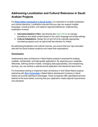Addressing Localization and Cultural Relevance in Saudi
Arabian Projects
For React Native developers in Saudi Arabia, it is important to consider localization
and cultural relevance. Localization ensures that your app can support multiple
languages, including Arabic, and adapt to regional preferences. Implementing
localization involves:
1. Internationalization (i18n): Use libraries like react-i18next to manage
translations and adapt content based on the user's language and locale settings.
2. Cultural Adaptations: Design the UI and UX to be culturally appropriate,
considering aspects such as right-to-left text direction for Arabic.
By addressing localization and cultural nuances, you ensure that your app resonates
well with the Saudi Arabian audience and meets their expectations.
Conclusion
Implementing clean architecture in React Native projects is essential for building
scalable, maintainable, and high-quality applications. By organizing your codebase
effectively, defining domain models, managing state appropriately, and modularizing
services, you can achieve a well-structured application that stands the test of time.
For businesses looking to implement clean architecture in their React Native projects,
partnering with Shiv Technolabs a React Native development company in Saudi
Arabia can provide significant advantages. These companies offer specialized services
tailored to the local market, ensuring that your application meets regional requirements
and standards.
 