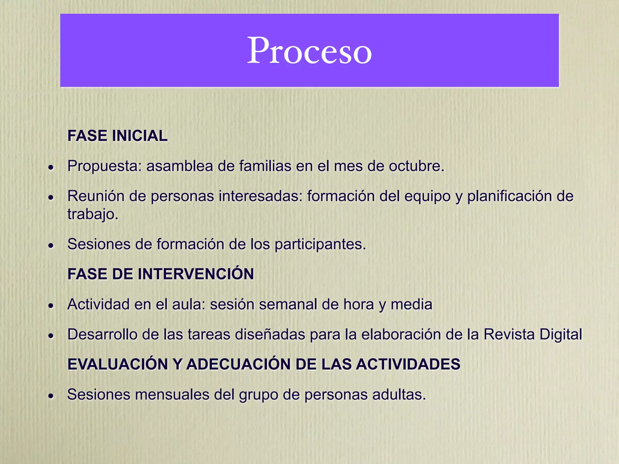 Proceso

  FASE INICIAL

• Propuesta: asamblea de familias en el mes de octubre.
• Reunión de personas interesadas: formación del equipo y planificación de
  trabajo.

• Sesiones de formación de los participantes.
  FASE DE INTERVENCIÓN

• Actividad en el aula: sesión semanal de hora y media
• Desarrollo de las tareas diseñadas para la elaboración de la Revista Digital
  EVALUACIÓN Y ADECUACIÓN DE LAS ACTIVIDADES

• Sesiones mensuales del grupo de personas adultas.
 