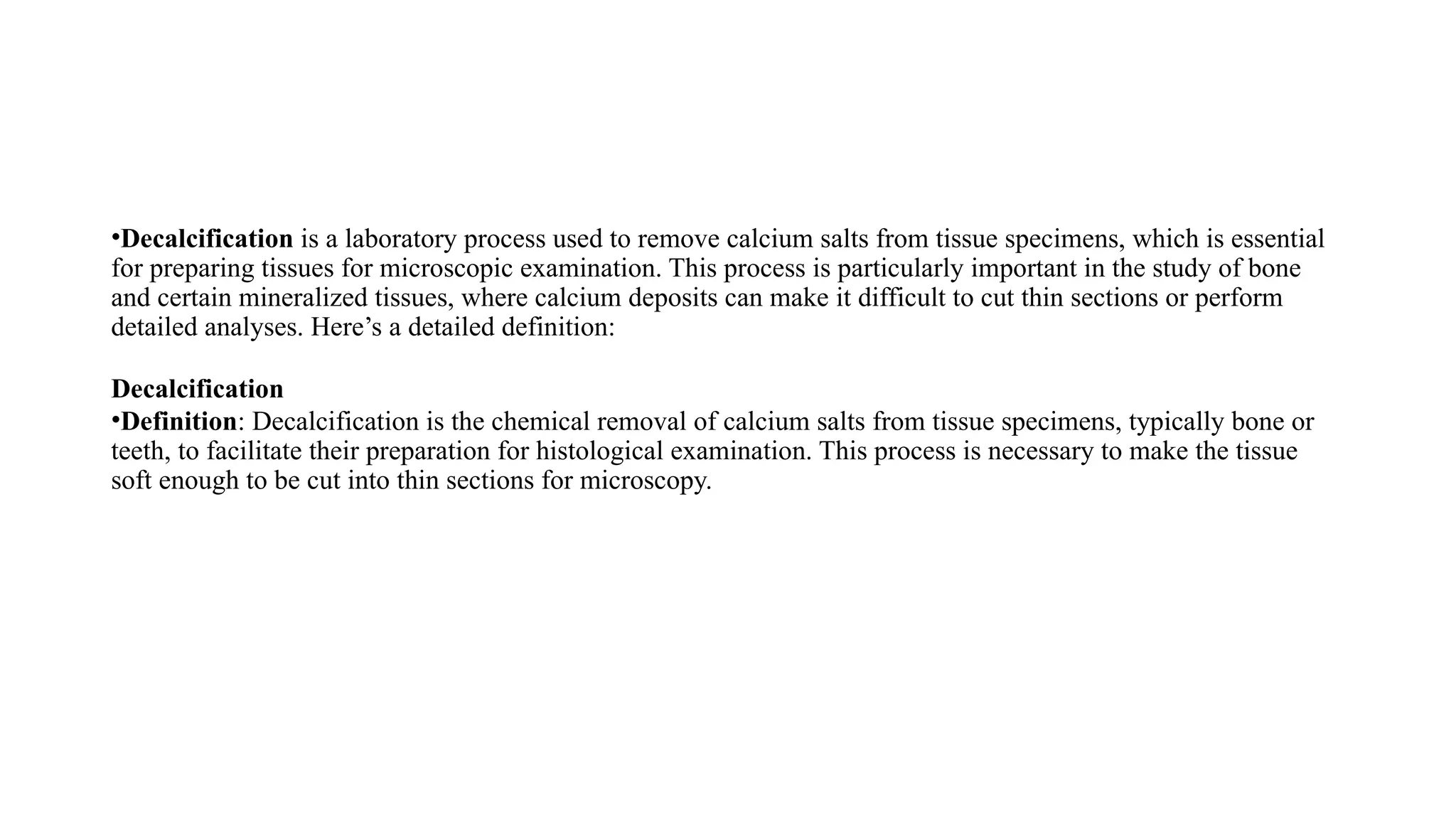 •Decalcification is a laboratory process used to remove calcium salts from tissue specimens, which is essential
for preparing tissues for microscopic examination. This process is particularly important in the study of bone
and certain mineralized tissues, where calcium deposits can make it difficult to cut thin sections or perform
detailed analyses. Here’s a detailed definition:
Decalcification
•Definition: Decalcification is the chemical removal of calcium salts from tissue specimens, typically bone or
teeth, to facilitate their preparation for histological examination. This process is necessary to make the tissue
soft enough to be cut into thin sections for microscopy.
 