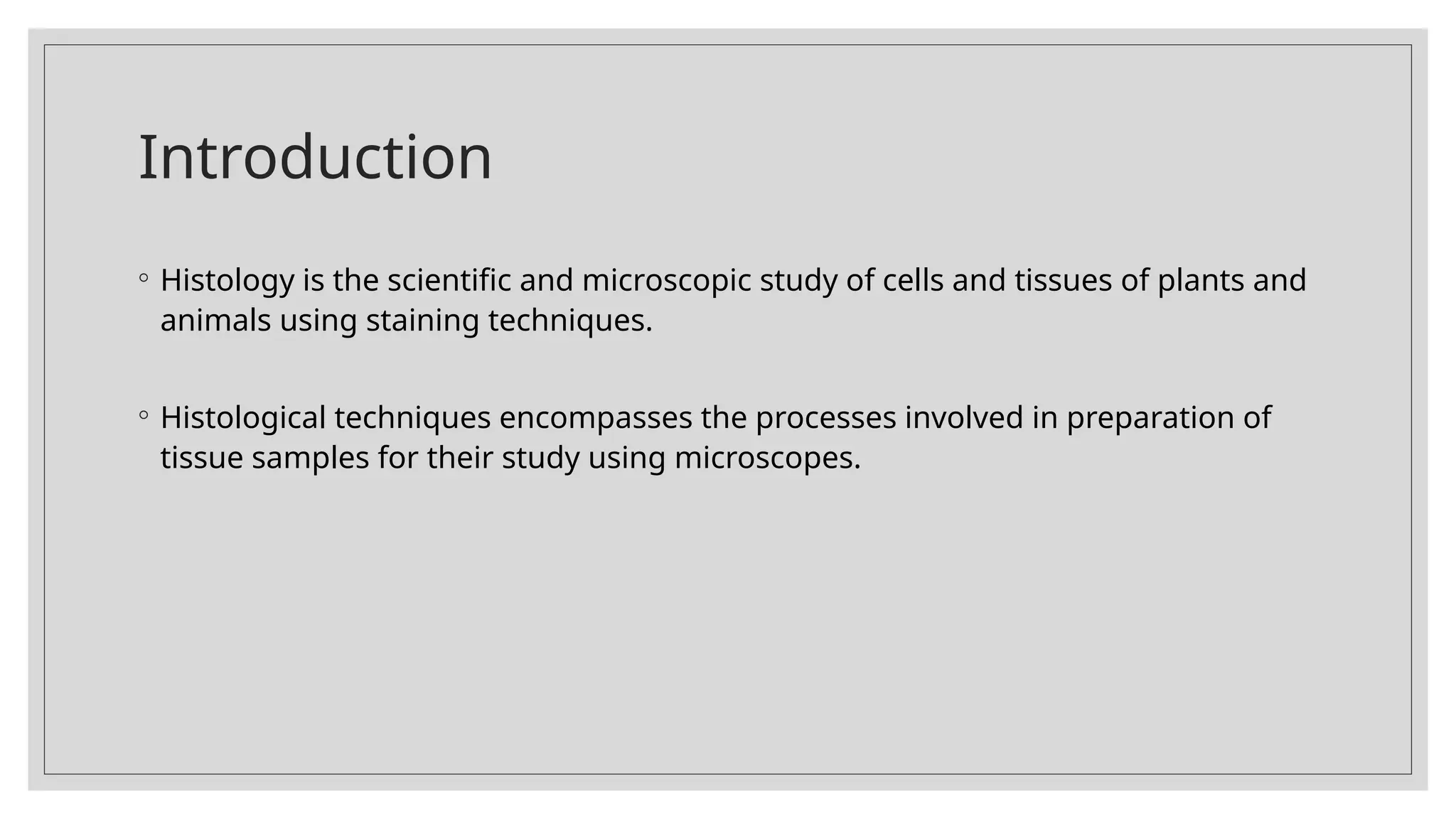 Introduction
◦ Histology is the scientific and microscopic study of cells and tissues of plants and
animals using staining techniques.
◦ Histological techniques encompasses the processes involved in preparation of
tissue samples for their study using microscopes.
 