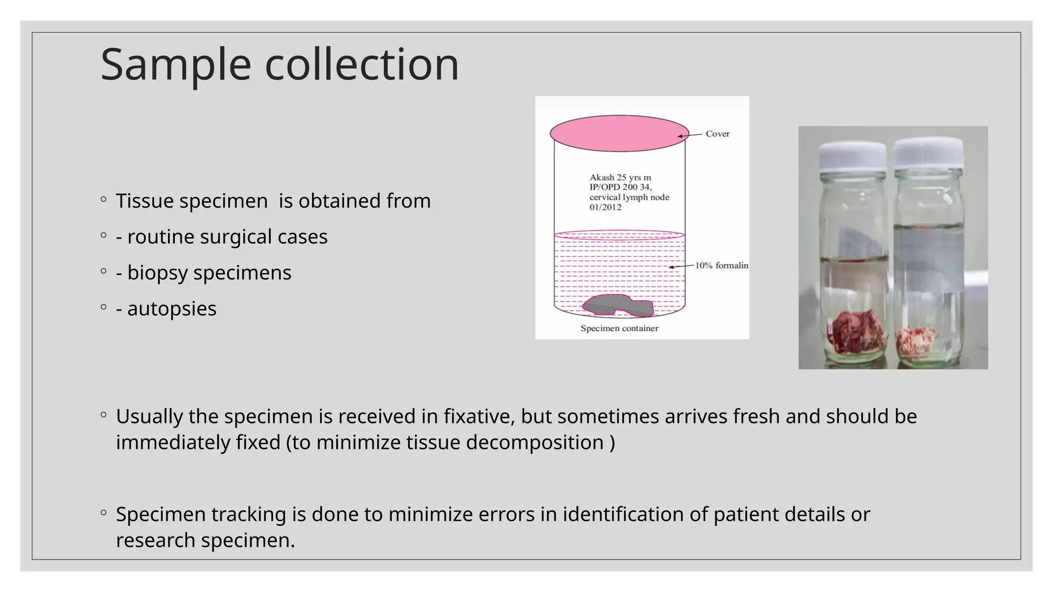 Sample collection
◦ Tissue specimen is obtained from
◦ - routine surgical cases
◦ - biopsy specimens
◦ - autopsies
◦ Usually the specimen is received in fixative, but sometimes arrives fresh and should be
immediately fixed (to minimize tissue decomposition )
◦ Specimen tracking is done to minimize errors in identification of patient details or
research specimen.
 