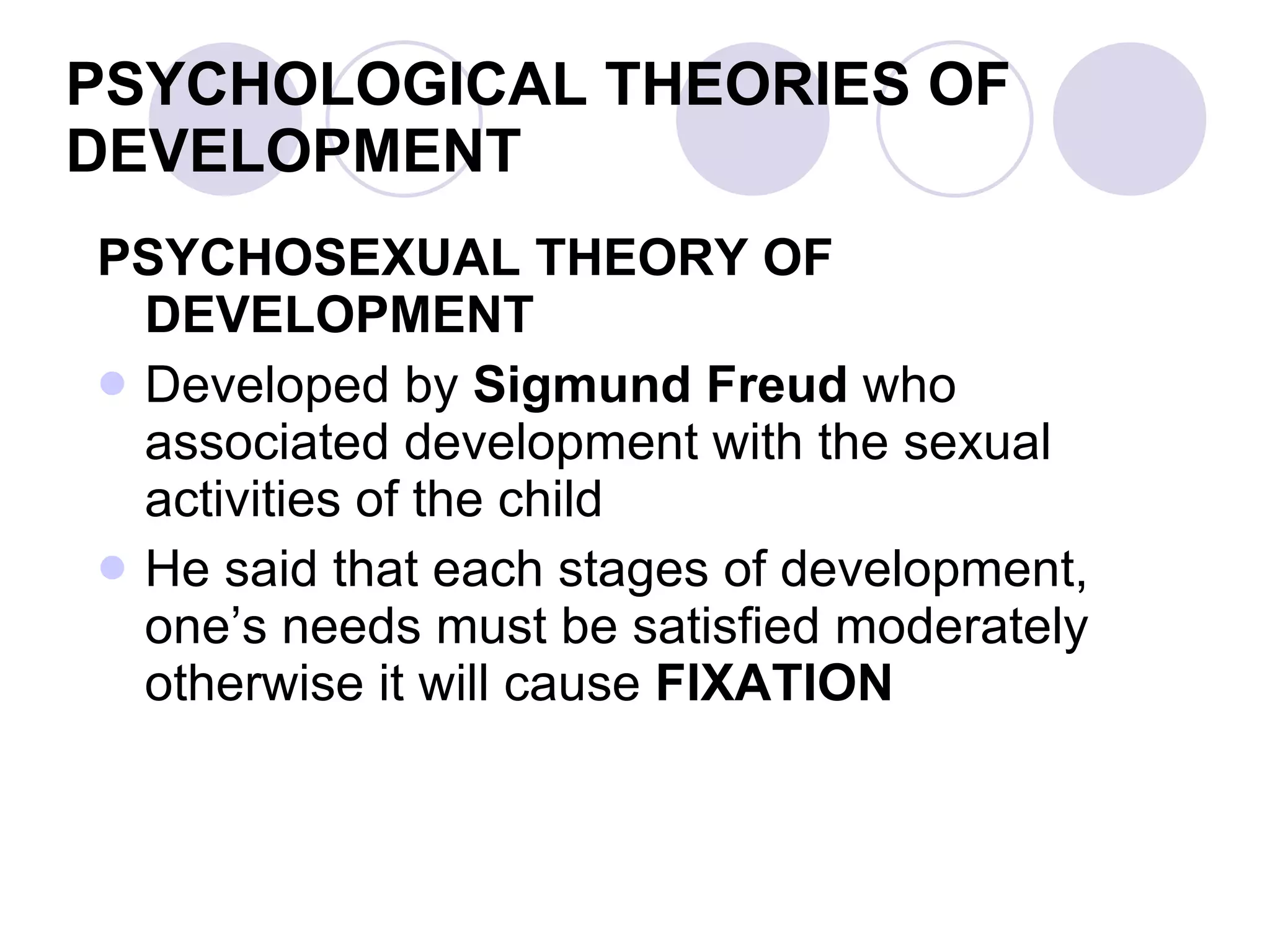 PSYCHOLOGICAL THEORIES OF DEVELOPMENT PSYCHOSEXUAL THEORY OF DEVELOPMENT Developed by  Sigmund Freud  who associated development with the sexual activities of the child He said that each stages of development, one’s needs must be satisfied moderately otherwise it will cause  FIXATION 