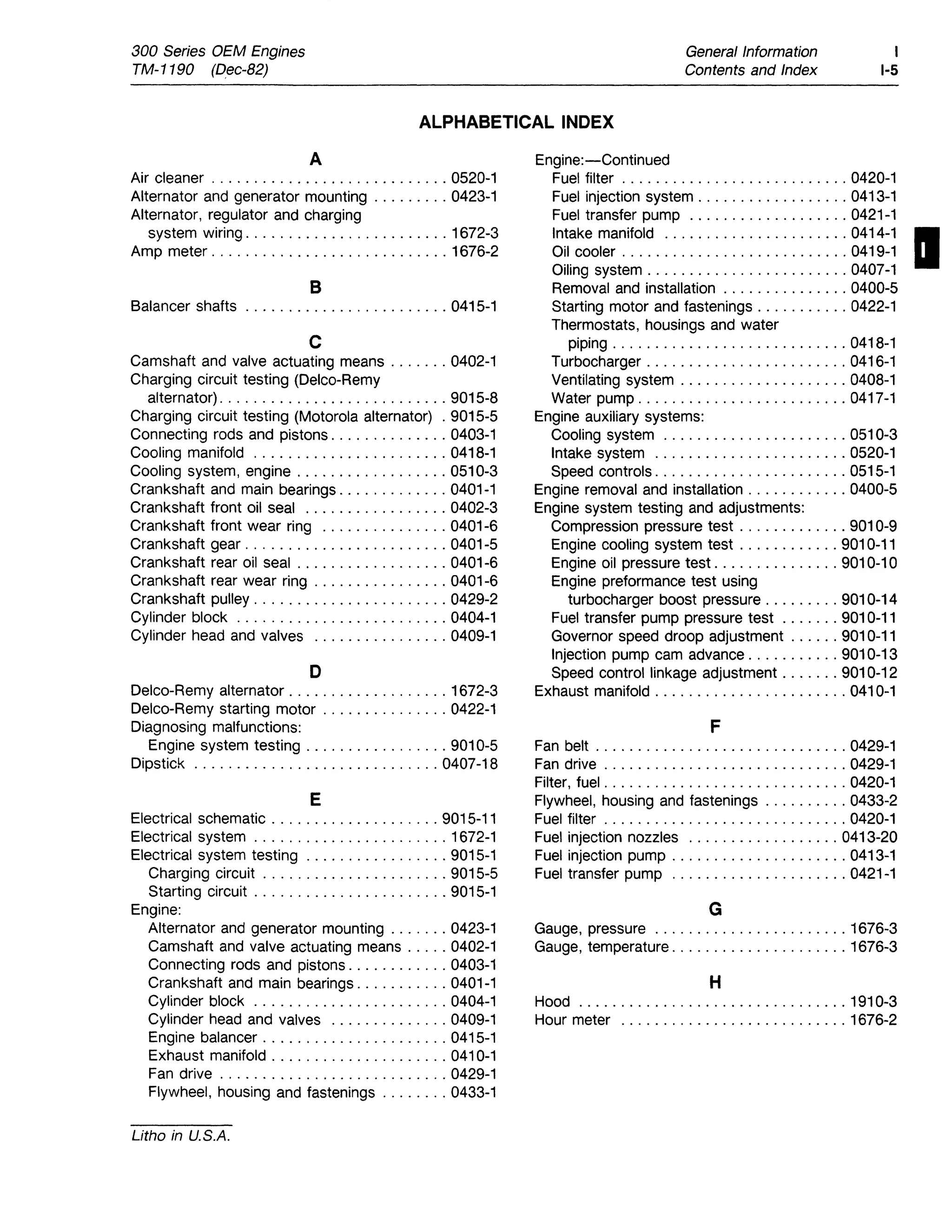 300 Series OEM Engines
TM-1190 (Dec-82)
General Information
Contents and Index
1
1-5
ALPHABETICAL INDEX
A Engine:-Continued
Air cleaner ............................ 0520-1 Fuel filter ........................... 0420-1
Alternator and generator mounting ......... 0423-1 Fuel injection system .................. 0413-1
Alternator, regulator and charging Fuel transfer pump ................... 0421-1
system wiring ........................ 1672-3
Amp meter ............................ 1676-2
Intake manifold ...................... 0414-1 I
Oil cooler ........................... 0419-1
Oiling system ........................ 0407-1
B Removal and installation ............... 0400-5
Balancer shafts ........................ 0415-1 Starting motor and fastenings ........... 0422-1
Thermostats, housings and water
C piping ............................ 0418-1
Camshaft and valve actuating means ....... 0402-1 Turbocharger ........................ 0416-1
Charging circuit testing (Delco-Remy Ventilating system .................... 0408-1
alternator) ........................... 9015-8 Water pump ......................... 0417-1
Charging circuit testing (Motorola alternator) . 9015-5 Engine auxiliary systems:
Connecting rods and pistons .............. 0403-1 Cooling system ...................... 0510-3
Cooling manifold ....................... 0418-1 Intake system ....................... 0520-1
Cooling system, engine .................. 0510-3 Speed controls ....................... 0515-1
Crankshaft and main bearings ............. 0401-1 Engine removal and installation ............ 0400-5
Crankshaft front oil seal ................. 0402-3 Engine system testing and adjustments:
Crankshaft front wear ring ............... 0401-6 Compression pressure test ............. 9010-9
Crankshaft gear ........................ 0401-5 Engine cooling system test ............ 9010-11
Crankshaft rear oil seal .................. 0401-6 Engine oil pressure test. .............. 9010-10
Crankshaft rear wear ring ................ 0401-6 Engine preformance test using
Crankshaft pulley ....................... 0429-2 turbocharger boost pressure ......... 9010-14
Cylinder block ......................... 0404-1 Fuel transfer pump pressure test ....... 9010-11
Cylinder head and valves ................ 0409-1 Governor speed droop adjustment ...... 9010-11
Injection pump cam advance ........... 9010-13
D Speed control linkage adjustment ....... 9010-12
Delco-Remy alternator ................... 1672-3 Exhaust manifold ....................... 0410-1
Delco-Remy starting motor ............... 0422-1
Diagnosing malfunctions: F
Engine system testing ................. 9010-5 Fan belt .............................. 0429-1
Dipstick ............................. 0407-18 Fan drive ............................. 0429-1
Filter, fuel . . . . . . . . . . . . . . . . . . . . . . . . . . . . . 0420-1
E Flywheel, housing and fastenings .......... 0433-2
Electrical schematic .................... 9015-11 Fuel filter ............................. 0420-1
Electrical system ....................... 1672-1 Fuel injection nozzles .................. 0413-20
Electrical system testing ................. 9015-1 Fuel injection pump ..................... 0413-1
Charging circuit ...................... 9015-5 Fuel transfer pump ..................... 0421-1
Starting circuit ....................... 9015-1
Engine: G
Alternator and generator mounting ....... 0423-1 Gauge, pressure ....................... 1676-3
Camshaft and valve actuating means ..... 0402-1 Gauge, temperature ..................... 1676-3
Connecting rods and pistons ............ 0403-1
Crankshaft and main bearings ........... 0401-1 H
Cylinder block ....................... 0404-1 Hood ................................ 1910-3
Cylinder head and valves .............. 0409-1 Hour meter ........................... 1676-2
Engine balancer ...................... 0415-1
Exhaust manifold ..................... 0410-1
Fan drive . . . . . . . . . . . . . . . . . . . . . . . . . . . 0429-1
Flywheel, housing and fastenings ........ 0433-1
Litho in U.S.A.
 