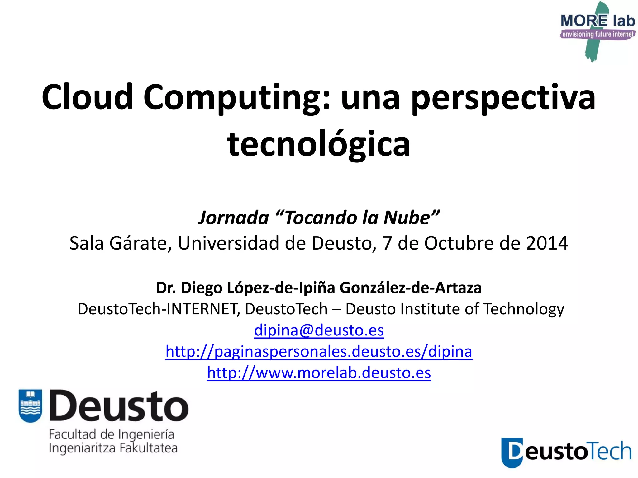 26 
Cloud Computing: una perspectiva tecnológica Jornada “Tocando la Nube” Sala Gárate, Universidad de Deusto, 7 de Octubre de 2014 Dr. Diego López-de-Ipiña González-de-Artaza DeustoTech-INTERNET, DeustoTech – Deusto Institute of Technology dipina@deusto.es http://paginaspersonales.deusto.es/dipina http://www.morelab.deusto.es  