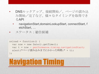•       DNSルックアップ、接続開始／、ページの読み込
        み開始／完了など、様々なタイミングを取得でき
        るAPI
    •    navigationStart,domainLookupStart, connectStart, f
         etchStart, …
•       ステータス：勧告候補

onload = function() {
  var now = new Date().getTime();
  var t = now – performance.timing.navigationStart;
  alert("ページ読み込みまでにかかった時間:" + t);
};



Navigation Timing
 