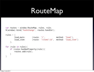 RouteMap
         var routes = window.RouteMap, rules, rule;
         $(window).bind('hashchange', routes.handler);

         rules = {
                 load_main:      {route: '/',          method: 'load'},
                 load_item:      {route: '/item/:id',  method: 'load_item'}
             };

         for (rule in rules){
             if (rules.hasOwnProperty(rule)){
                 routes.add(rule);
             }
         }




Friday, 3 June 2011
 