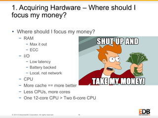 1. Acquiring Hardware – Where should I 
focus my money? 
• Where should I focus my money? 
− RAM 
− Max it out 
− ECC 
− I/O 
− Low latency 
− Battery backed 
− Local, not network 
− CPU 
− More cache == more better 
− Less CPUs, more cores 
− One 12-core CPU > Two 6-core CPU 
© 2014 EnterpriseDB Corporation. All rights reserved. 16 
 