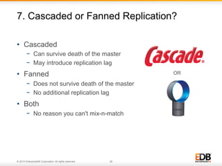 7. Cascaded or Fanned Replication? 
• Cascaded 
− Can survive death of the master 
− May introduce replication lag 
• Fanned 
− Does not survive death of the master 
− No additional replication lag 
• Both 
− No reason you can't mix-n-match 
© 2011 EnterpriseDB . All rights reserved. 
© 2014 EnterpriseDB Corporation. All rights reserved. 26 
OR 
 