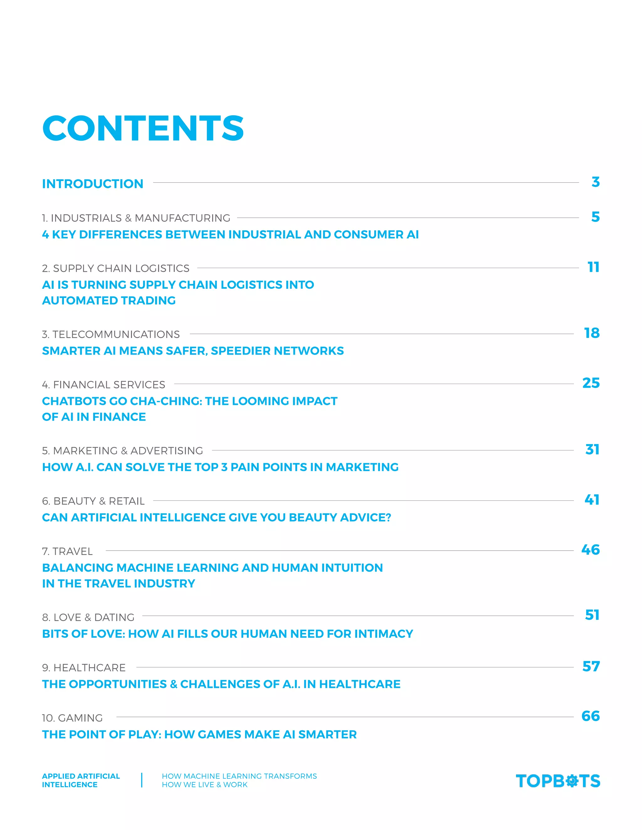 Applied Artificial
Intelligence
How machine Learning transforms
How We Live & Work
3
Contents
Introduction
1. Industrials & manufacturing
4 KEY DIFFERENCES BETWEEN INDUSTRIAL AND CONSUMER AI
2. Supply chain logistics
AI IS TURNING SUPPLY CHAIN LOGISTICS INTO
AUTOMATED TRADING
3. Telecommunications
SMARTER AI MEANS SAFER, SPEEDIER NETWORKS
4. Financial services
CHATBOTS GO CHA-CHING: THE LOOMING IMPACT
OF AI IN FINANCE
5. Marketing & Advertising
HOW A.I. CAN SOLVE THE TOP 3 PAIN POINTS IN MARKETING
6. Beauty & retail
CAN ARTIFICIAL INTELLIGENCE GIVE YOU BEAUTY ADVICE?
7. Travel
BALANCING MACHINE LEARNING AND HUMAN INTUITION
IN THE TRAVEL INDUSTRY
8. Love & dating
BITS OF LOVE: HOW AI FILLS OUR HUMAN NEED FOR INTIMACY
9. Healthcare
THE OPPORTUNITIES & CHALLENGES OF A.I. IN HEALTHCARE
10. Gaming
THE POINT OF PLAY: HOW GAMES MAKE AI SMARTER
5
11
18
25
31
41
46
51
57
66
 