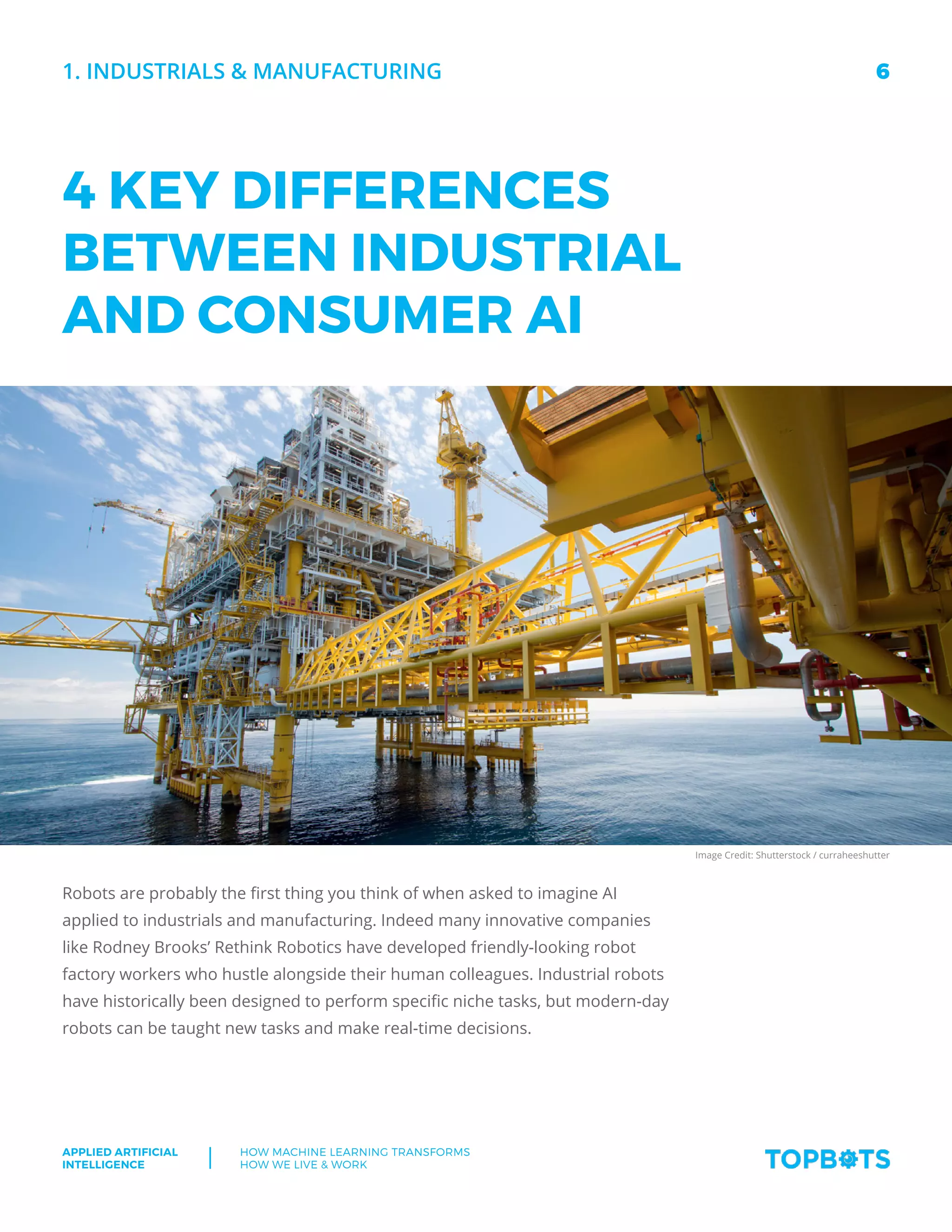 6
Applied Artificial
Intelligence
How machine Learning transforms
How We Live  Work
1. Industrials  manufacturing
4 KEY DIFFERENCES
BETWEEN INDUSTRIAL
AND CONSUMER AI
Robots are probably the first thing you think of when asked to imagine AI
applied to industrials and manufacturing. Indeed many innovative companies
like Rodney Brooks’ Rethink Robotics have developed friendly-looking robot
factory workers who hustle alongside their human colleagues. Industrial robots
have historically been designed to perform specific niche tasks, but modern-day
robots can be taught new tasks and make real-time decisions.
Image Credit: Shutterstock / curraheeshutter
 