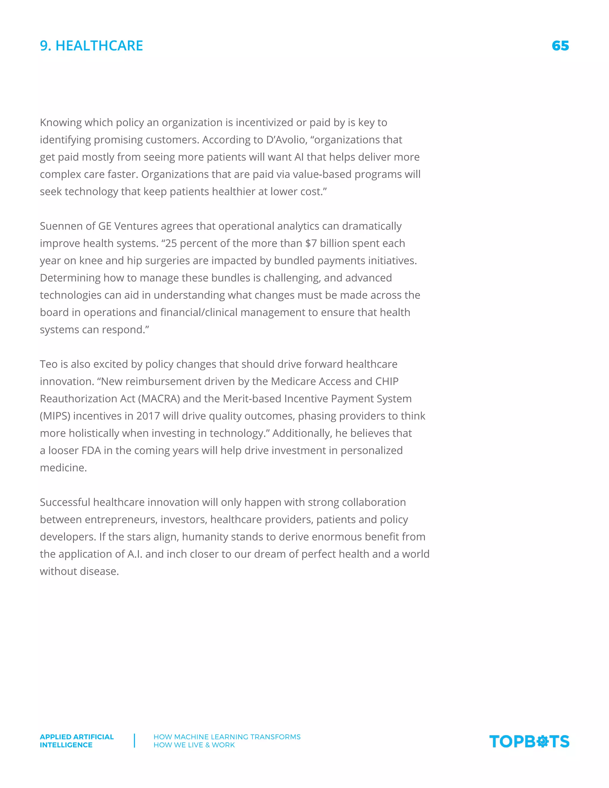 65
Applied Artificial
Intelligence
How machine Learning transforms
How We Live  Work
Knowing which policy an organization is incentivized or paid by is key to
identifying promising customers. According to D’Avolio, “organizations that
get paid mostly from seeing more patients will want AI that helps deliver more
complex care faster. Organizations that are paid via value-based programs will
seek technology that keep patients healthier at lower cost.”
Suennen of GE Ventures agrees that operational analytics can dramatically
improve health systems. “25 percent of the more than $7 billion spent each
year on knee and hip surgeries are impacted by bundled payments initiatives.
Determining how to manage these bundles is challenging, and advanced
technologies can aid in understanding what changes must be made across the
board in operations and financial/clinical management to ensure that health
systems can respond.”
Teo is also excited by policy changes that should drive forward healthcare
innovation. “New reimbursement driven by the Medicare Access and CHIP
Reauthorization Act (MACRA) and the Merit-based Incentive Payment System
(MIPS) incentives in 2017 will drive quality outcomes, phasing providers to think
more holistically when investing in technology.” Additionally, he believes that
a looser FDA in the coming years will help drive investment in personalized
medicine.
Successful healthcare innovation will only happen with strong collaboration
between entrepreneurs, investors, healthcare providers, patients and policy
developers. If the stars align, humanity stands to derive enormous benefit from
the application of A.I. and inch closer to our dream of perfect health and a world
without disease.
9. Healthcare
 