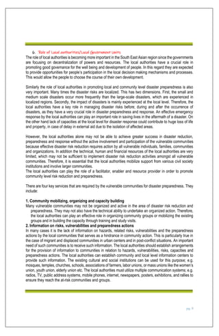 pg. 8
6. Role of Local authorities/Local Government Units
The role of local authorities is becoming more important in the South East Asian region since the governments
are focusing on decentralization of powers and resources. The local authorities have a crucial role in
promoting good governance for the well being and development of people. In this regard they are expected
to provide opportunities for people’s participation in the local decision making mechanisms and processes.
This would allow the people to choose the course of their own development.
Similarly the role of local authorities in promoting local and community level disaster preparedness is also
very important. Many times the disaster risks are localized. This has two dimensions. First, the small and
medium scale disasters occur more frequently than the large-scale disasters, which are experienced in
localized regions. Secondly, the impact of disasters is mainly experienced at the local level. Therefore, the
local authorities have a key role in managing disaster risks before; during and after the occurrence of
disasters, as they have a very crucial role in disaster preparedness and response. An effective emergency
response by the local authorities can play an important role in saving lives in the aftermath of a disaster. On
the other hand lack of capacities at the local level for disaster response could contribute to huge loss of life
and property, in case of delay in external aid due to the isolation of affected areas.
However, the local authorities alone may not be able to achieve greater success in disaster reduction,
preparedness and response without the active involvement and participation of the vulnerable communities
because effective disaster risk reduction requires action by all vulnerable individuals, families, communities
and organizations. In addition the technical, human and financial resources of the local authorities are very
limited, which may not be sufficient to implement disaster risk reduction activities amongst all vulnerable
communities. Therefore, it is essential that the local authorities mobilize support from various civil society
institutions and involve larger communities.
The local authorities can play the role of a facilitator, enabler and resource provider in order to promote
community level risk reduction and preparedness.
There are four key services that are required by the vulnerable communities for disaster preparedness. They
include:
1. Community mobilizing, organizing and capacity building
Many vulnerable communities may not be organized and active in the area of disaster risk reduction and
preparedness. They may not also have the technical ability to undertake an organized action. Therefore,
the local authorities can play an effective role in organizing community groups or mobilizing the existing
groups and in building the capacity through training and study visits.
2. Information on risks, vulnerabilities and preparedness actions
In many cases it is the lack of information on hazards, related risks, vulnerabilities and the preparedness
actions by the local communities that serves as a hindrance in community action. This is particularly true in
the case of migrant and displaced communities in urban centers and in post-conflict situations. An important
need of such communities is to receive such information. The local authorities should establish arrangements
for the provision of information to communities in relation to hazards, vulnerabilities, risks, capacities and
preparedness actions. The local authorities can establish community and local level information centers to
provide such information. The existing cultural and social institutions can be used for this purpose; e.g.
mosques, temples, churches, schools, associations of farmers, labor unions, or mass unions like the women’s
union, youth union, elderly union etc. The local authorities must utilize multiple communication systems; e.g.
radios, TV, public address systems, mobile phones, internet, newspapers, posters, exhibitions, and rallies to
ensure they reach the at-risk communities and groups.
 