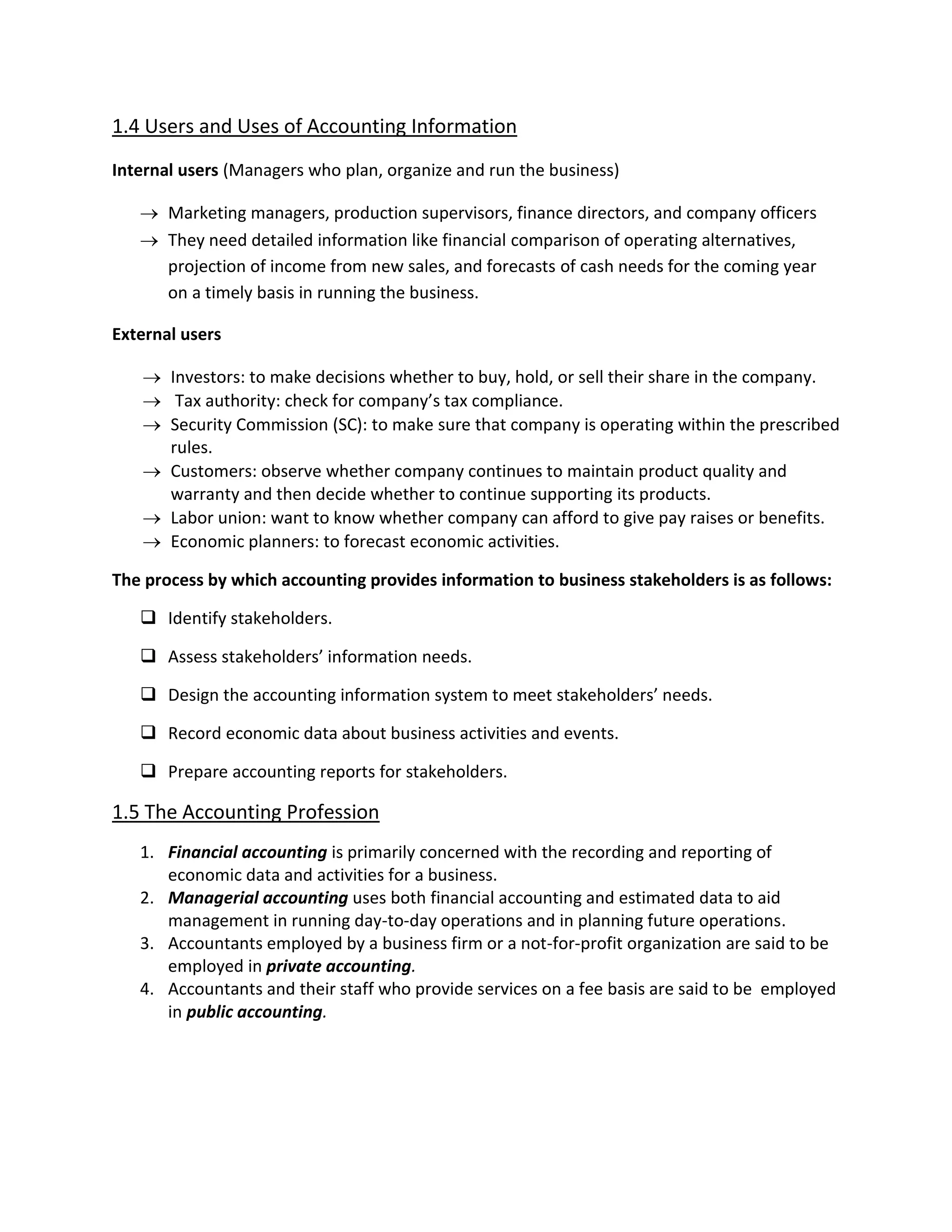 1.4 Users and Uses of Accounting Information
Internal users (Managers who plan, organize and run the business)
 Marketing managers, production supervisors, finance directors, and company officers
 They need detailed information like financial comparison of operating alternatives,
projection of income from new sales, and forecasts of cash needs for the coming year
on a timely basis in running the business.
External users
 Investors: to make decisions whether to buy, hold, or sell their share in the company.
 Tax authority: check for company’s tax compliance.
 Security Commission (SC): to make sure that company is operating within the prescribed
rules.
 Customers: observe whether company continues to maintain product quality and
warranty and then decide whether to continue supporting its products.
 Labor union: want to know whether company can afford to give pay raises or benefits.
 Economic planners: to forecast economic activities.
The process by which accounting provides information to business stakeholders is as follows:
 Identify stakeholders.
 Assess stakeholders’ information needs.
 Design the accounting information system to meet stakeholders’ needs.
 Record economic data about business activities and events.
 Prepare accounting reports for stakeholders.
1.5 The Accounting Profession
1. Financial accounting is primarily concerned with the recording and reporting of
economic data and activities for a business.
2. Managerial accounting uses both financial accounting and estimated data to aid
management in running day-to-day operations and in planning future operations.
3. Accountants employed by a business firm or a not-for-profit organization are said to be
employed in private accounting.
4. Accountants and their staff who provide services on a fee basis are said to be employed
in public accounting.
 