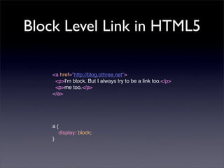 Block Level Link in HTML5

    <a href="http://blog.othree.net">
     <p>I'm block. But I always try to be a link too.</p>
     <p>me too.</p>
    </a>




    a{
    
 display: block;
    }
 