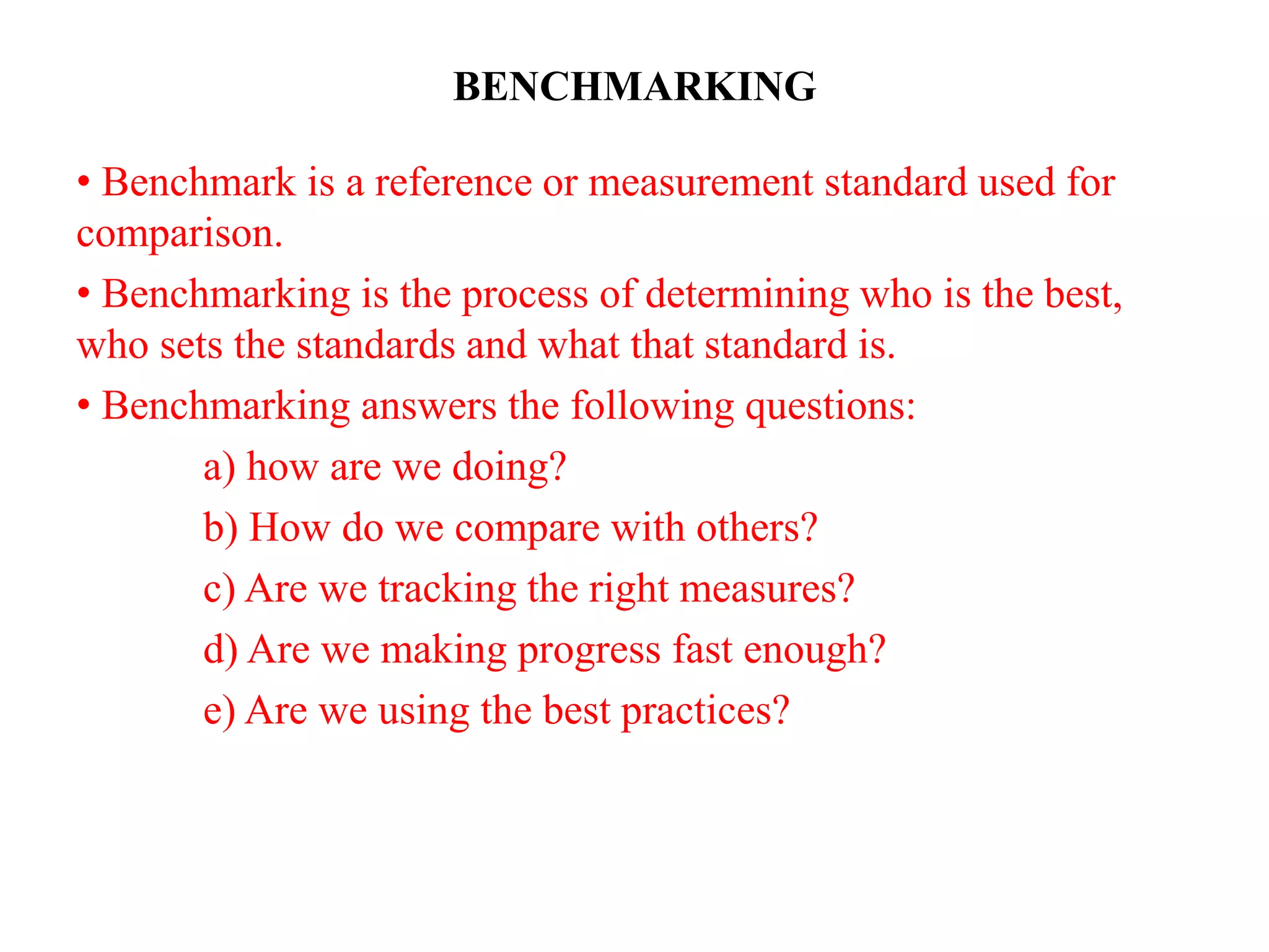 BENCHMARKING
• Benchmark is a reference or measurement standard used for
comparison.
• Benchmarking is the process of determining who is the best,
who sets the standards and what that standard is.
• Benchmarking answers the following questions:
a) how are we doing?
b) How do we compare with others?
c) Are we tracking the right measures?
d) Are we making progress fast enough?
e) Are we using the best practices?
 