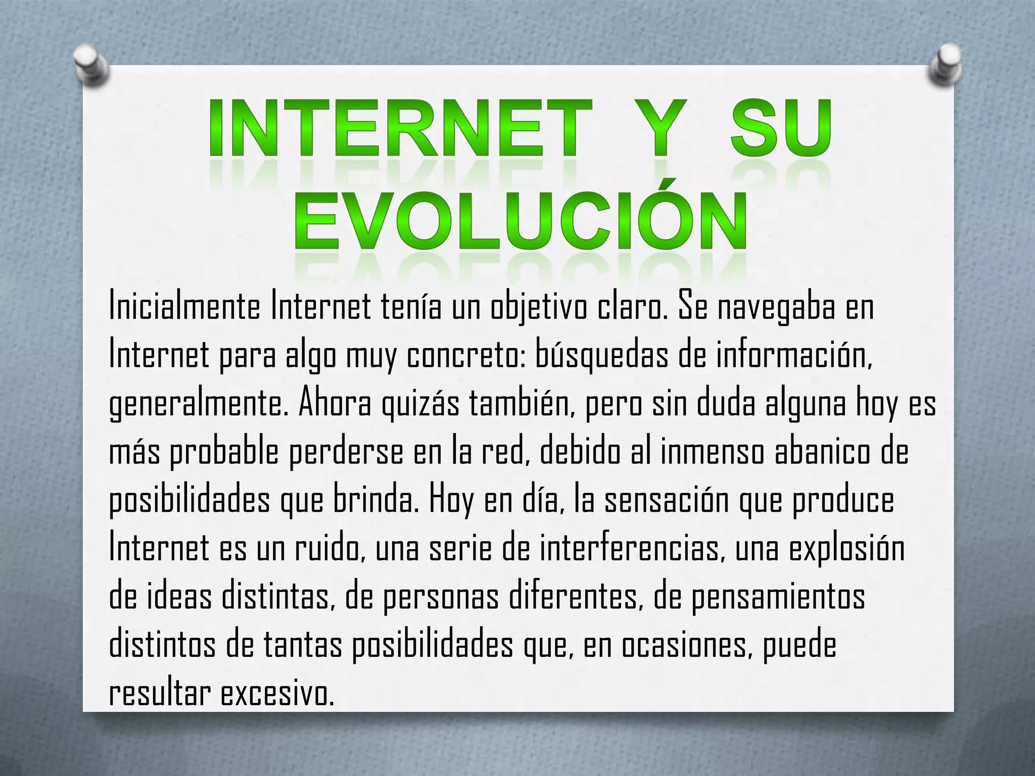 Inicialmente Internet tenía un objetivo claro. Se navegaba en
Internet para algo muy concreto: búsquedas de información,
generalmente. Ahora quizás también, pero sin duda alguna hoy es
más probable perderse en la red, debido al inmenso abanico de
posibilidades que brinda. Hoy en día, la sensación que produce
Internet es un ruido, una serie de interferencias, una explosión
de ideas distintas, de personas diferentes, de pensamientos
distintos de tantas posibilidades que, en ocasiones, puede
resultar excesivo.
 