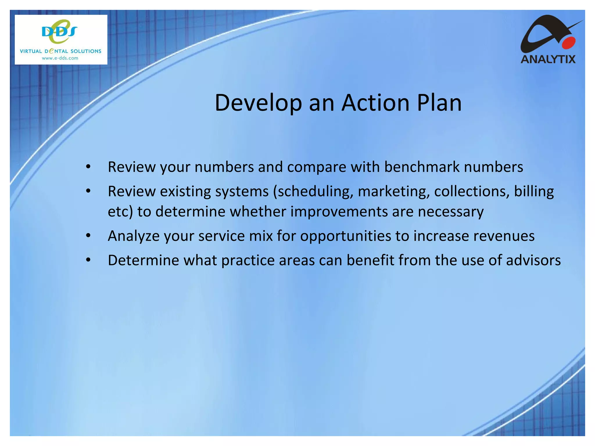 Review your numbers and compare with benchmark numbers Review existing systems (scheduling, marketing, collections, billing etc) to determine whether improvements are necessary Analyze your service mix for opportunities to increase revenues Determine what practice areas can benefit from the use of advisors Develop an Action Plan 