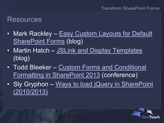 • Mark Rackley – Easy Custom Layouts for Default
SharePoint Forms (blog)
• Martin Hatch – JSLink and Display Templates
(blog)
• Todd Bleeker – Custom Forms and Conditional
Formatting in SharePoint 2013 (conference)
• Sly Gryphon – Ways to load jQuery in SharePoint
(2010/2013)
Resources
Transform SharePoint Forms
 