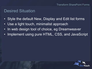 • Style the default New, Display and Edit list forms
• Use a light touch, minimalist approach
• In web design tool of choice, eg Dreamweaver
• Implement using pure HTML, CSS, and JavaScript
Desired Situation
Transform SharePoint Forms
 