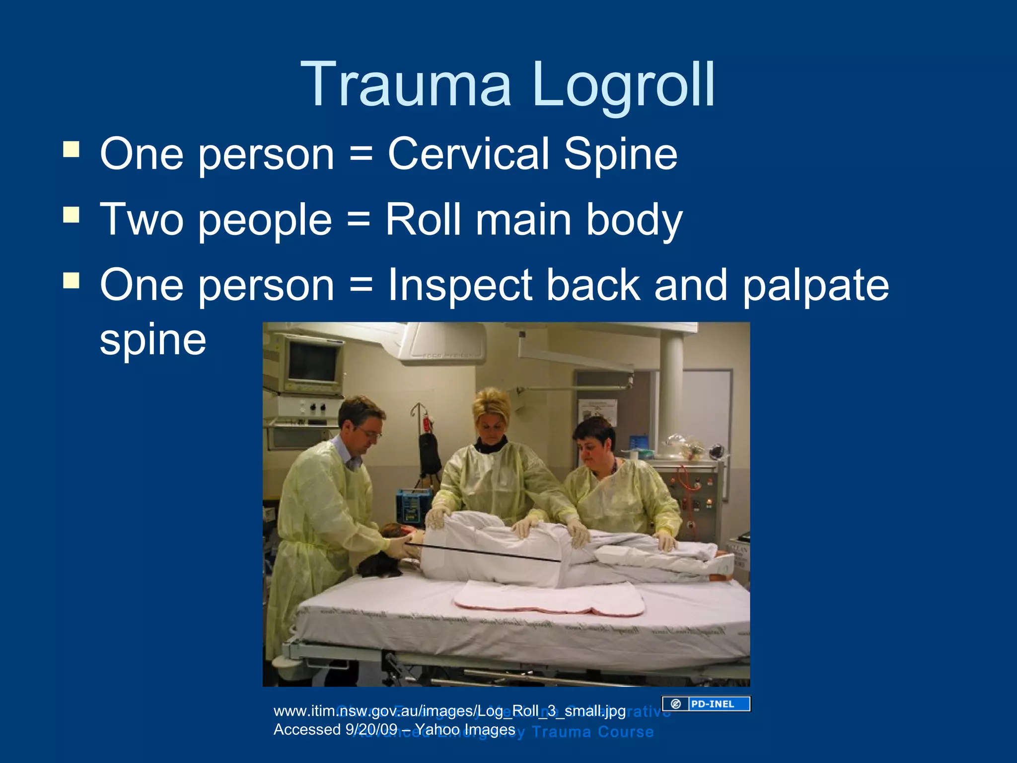 Trauma Logroll
 One person = Cervical Spine
 Two people = Roll main body
 One person = Inspect back and palpate
spine
Ghana Emergency Medicine Collaborative
Advanced Emergency Trauma Course
www.itim.nsw.gov.au/images/Log_Roll_3_small.jpg
Accessed 9/20/09 – Yahoo Images
 