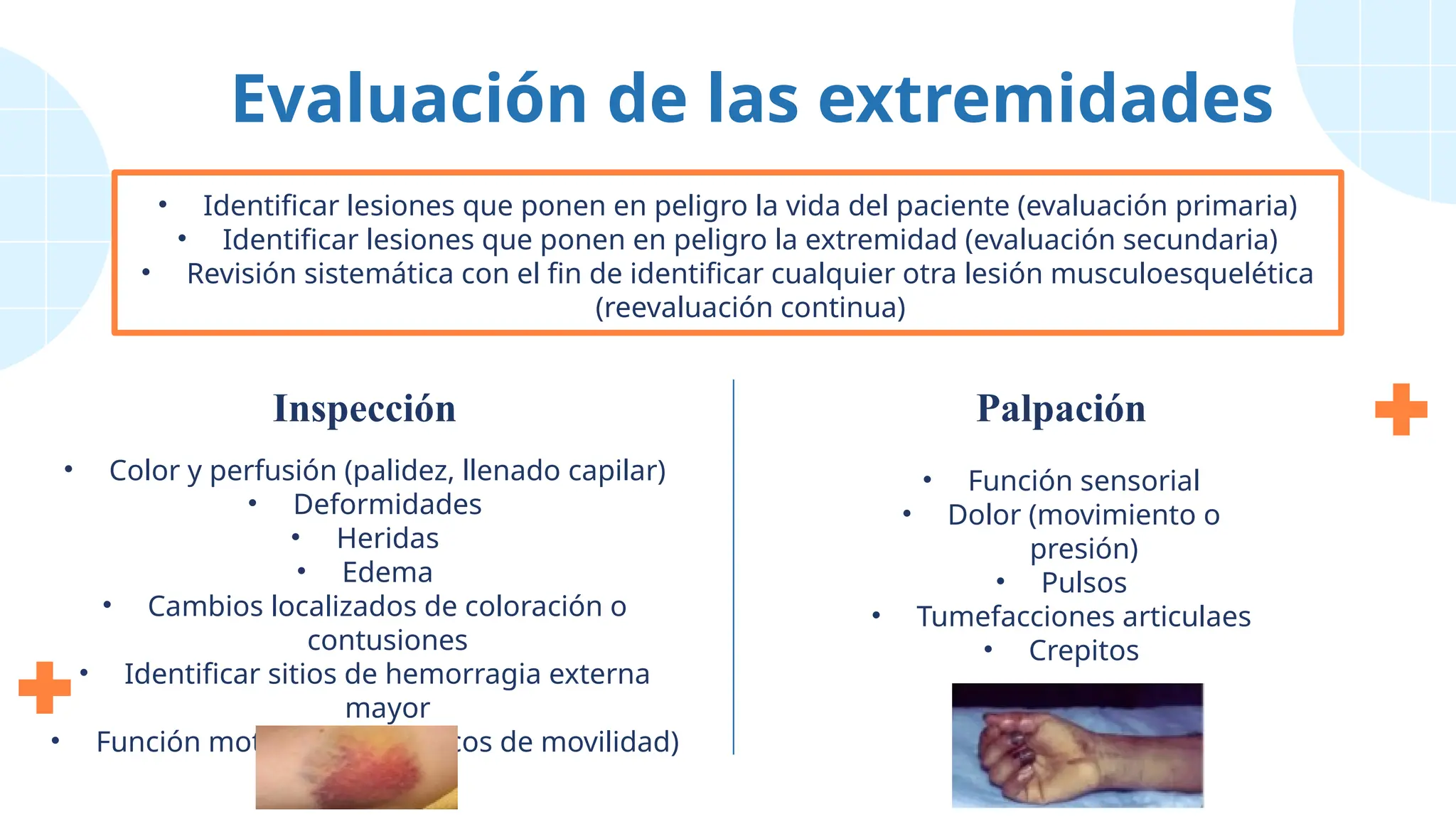 • Color y perfusión (palidez, llenado capilar)
• Deformidades
• Heridas
• Edema
• Cambios localizados de coloración o
contusiones
• Identificar sitios de hemorragia externa
mayor
• Función motora (fuerza, arcos de movilidad)
• Función sensorial
• Dolor (movimiento o
presión)
• Pulsos
• Tumefacciones articulaes
• Crepitos
Evaluación de las extremidades
• Identificar lesiones que ponen en peligro la vida del paciente (evaluación primaria)
• Identificar lesiones que ponen en peligro la extremidad (evaluación secundaria)
• Revisión sistemática con el fin de identificar cualquier otra lesión musculoesquelética
(reevaluación continua)
Inspección Palpación
 