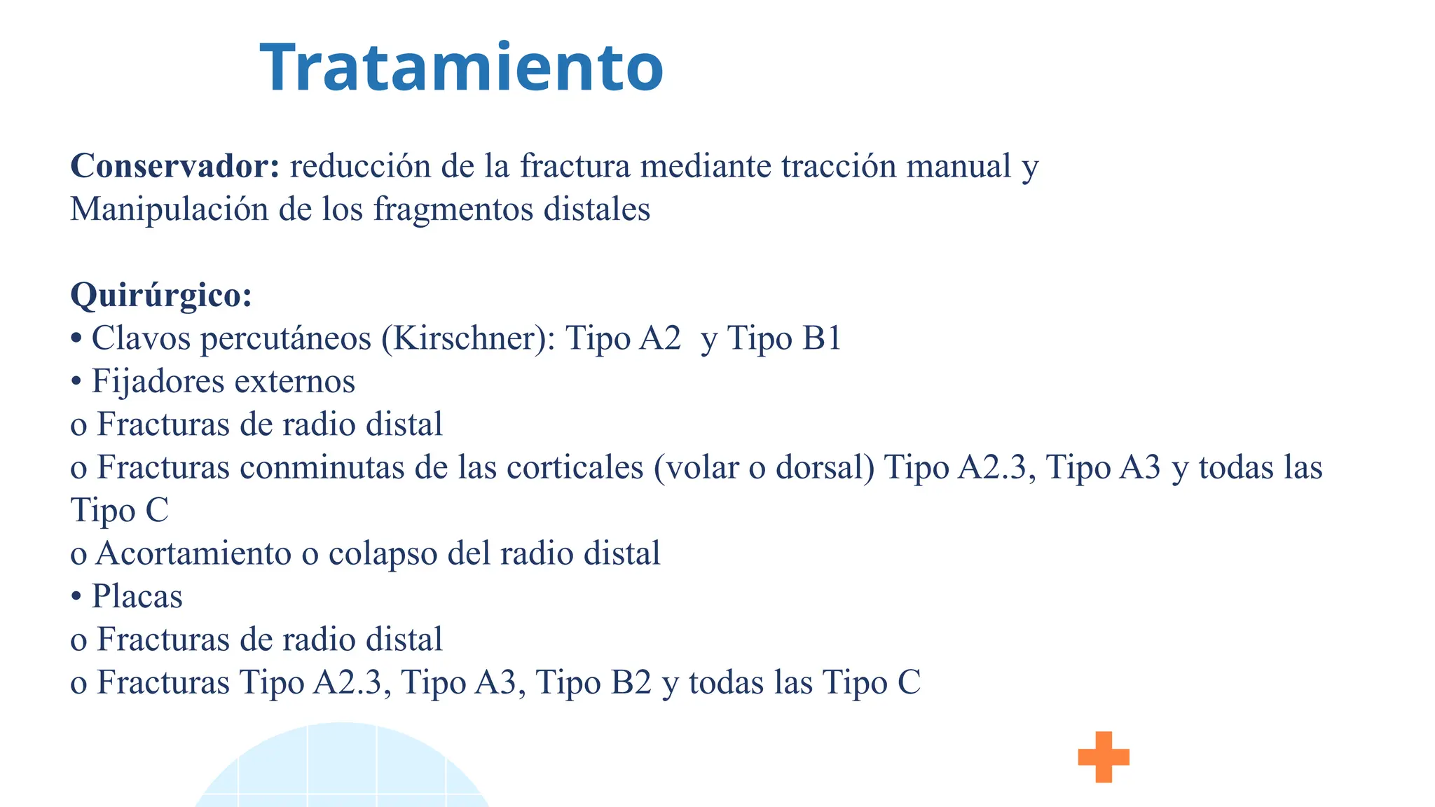 Tratamiento
Conservador: reducción de la fractura mediante tracción manual y
Manipulación de los fragmentos distales
Quirúrgico:
• Clavos percutáneos (Kirschner): Tipo A2 y Tipo B1
• Fijadores externos
o Fracturas de radio distal
o Fracturas conminutas de las corticales (volar o dorsal) Tipo A2.3, Tipo A3 y todas las
Tipo C
o Acortamiento o colapso del radio distal
• Placas
o Fracturas de radio distal
o Fracturas Tipo A2.3, Tipo A3, Tipo B2 y todas las Tipo C
 
