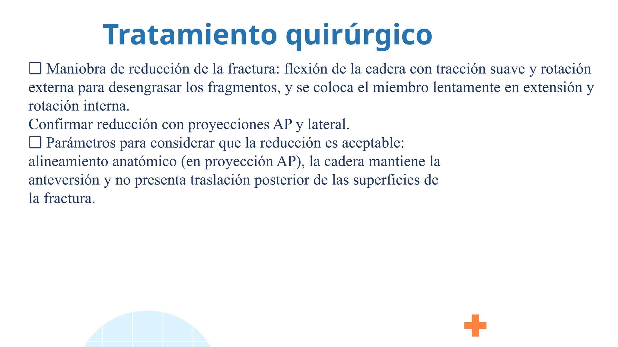 Tratamiento quirúrgico
❑ Maniobra de reducción de la fractura: flexión de la cadera con tracción suave y rotación
externa para desengrasar los fragmentos, y se coloca el miembro lentamente en extensión y
rotación interna.
Confirmar reducción con proyecciones AP y lateral.
❑ Parámetros para considerar que la reducción es aceptable:
alineamiento anatómico (en proyección AP), la cadera mantiene la
anteversión y no presenta traslación posterior de las superficies de
la fractura.
 
